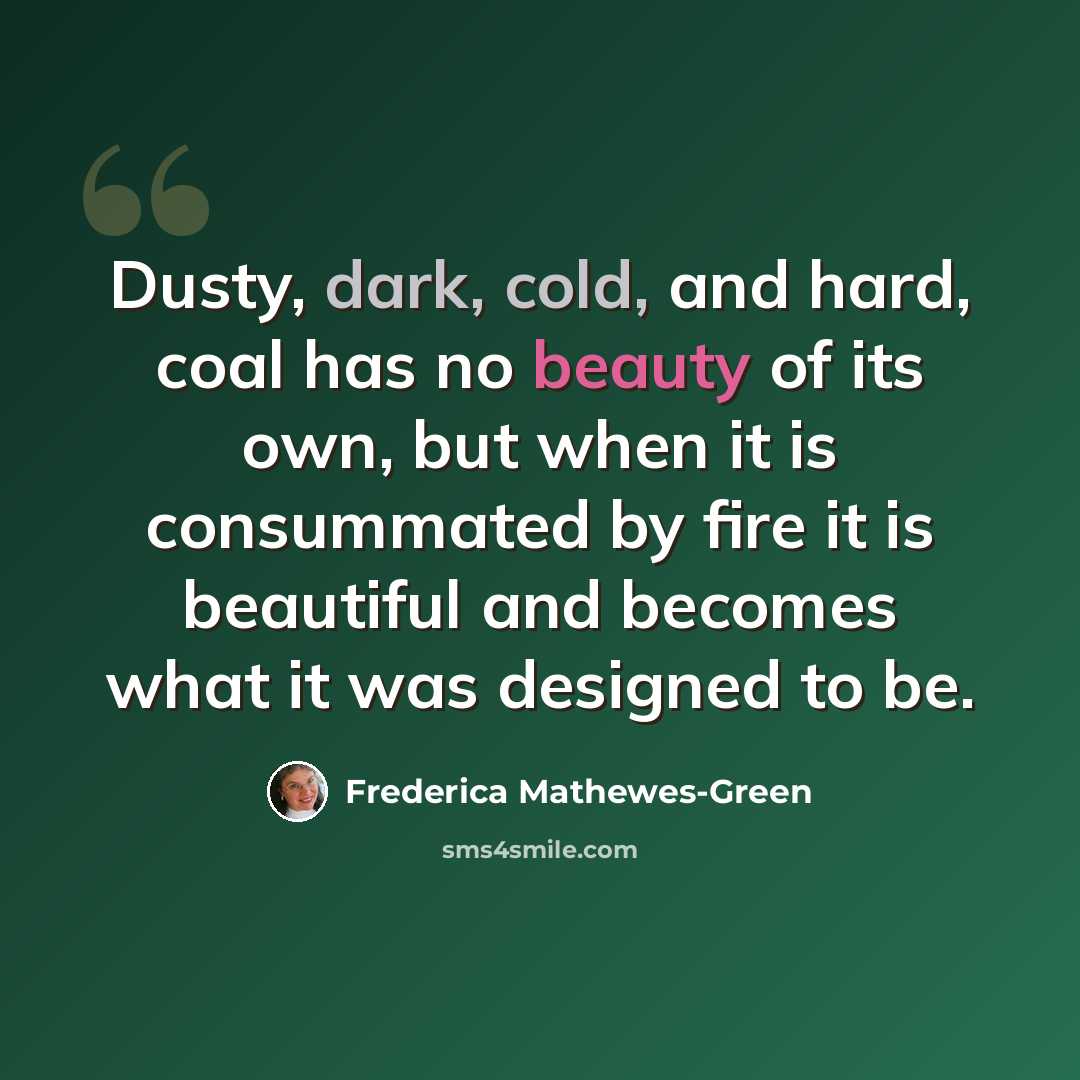 “Dusty, dark, cold, and hard, coal has no beauty of its own, but when it is consummated by fire it is beautiful and becomes what it was designed to be.” quote by Frederica Mathewes-Green