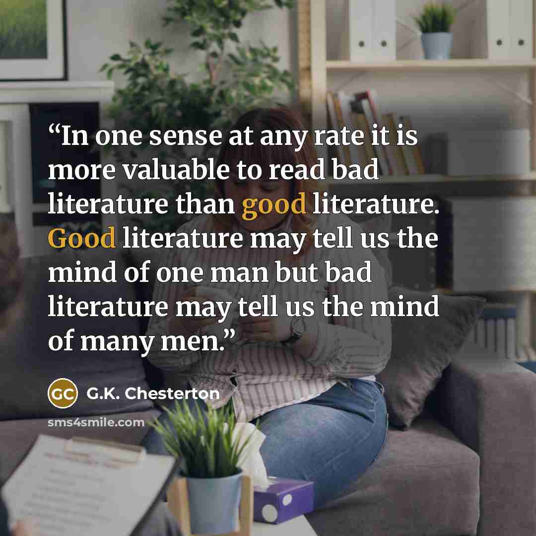 “In one sense at any rate it is more valuable to read bad literature than good literature. Good literature may tell us the mind of one man but bad literature may tell us the mind of many men.” quote by G.K. Chesterton