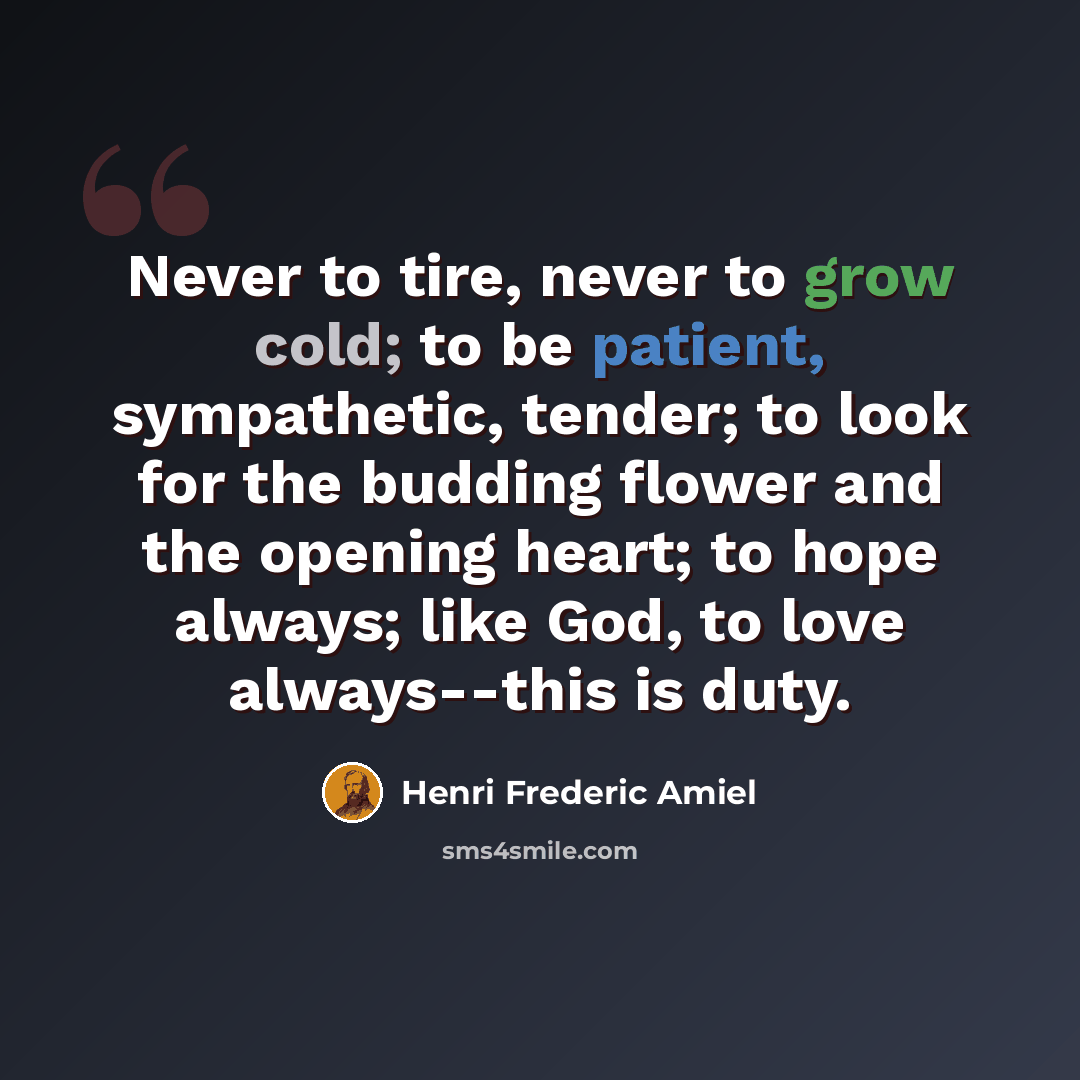 “Never to tire, never to grow cold; to be patient, sympathetic, tender; to look for the budding flower and the opening heart; to hope always; like God, to love always--this is duty.” quote by Henri Frederic Amiel