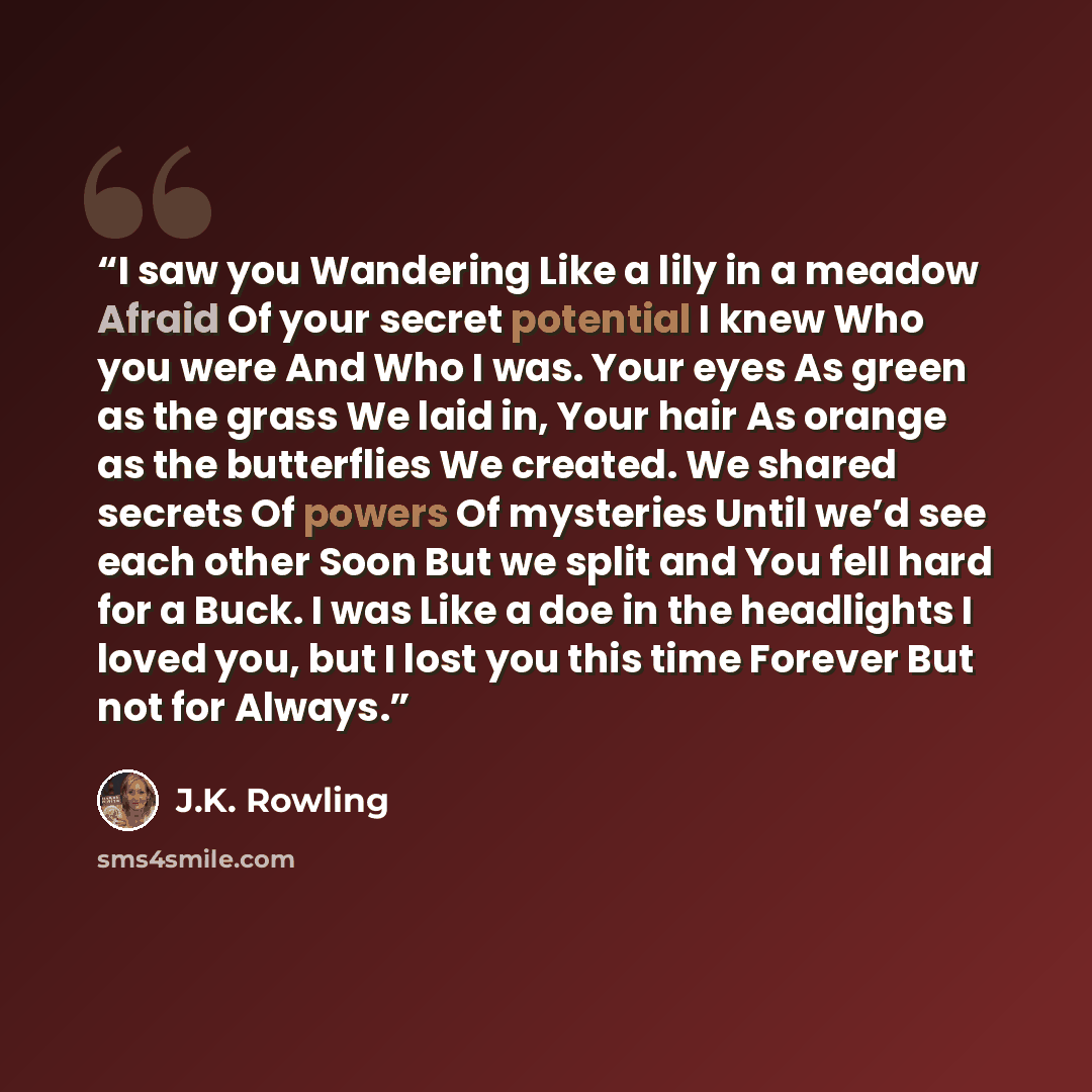“I saw you Wandering Like a lily in a meadow Afraid Of your secret potential I knew Who you were And Who I was. Your eyes As green as the grass We laid in, Your hair As orange as the butterflies We created. We shared secrets Of powers Of mysteries Until we’d see each other Soon But we split and You…” quote by J.K. Rowling