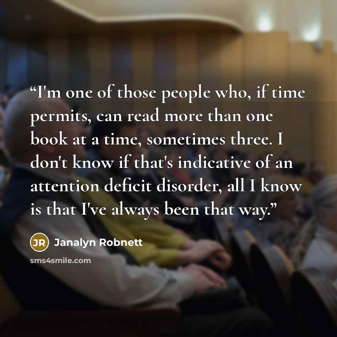 “I'm one of those people who, if time permits, can read more than one book at a time, sometimes three. I don't know if that's indicative of an attention deficit disorder, all I know is that I've always been that way.” quote by Janalyn Robnett