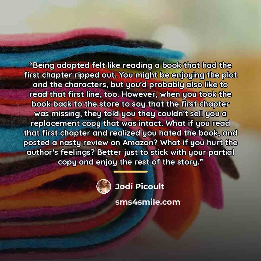 “Being adopted felt like reading a book that had the first chapter ripped out. You might be enjoying the plot and the characters, but you'd probably also like to read that first line, too. However, when you took the book back to the store to say that the first chapter was missing, they told you…” quote by Jodi Picoult