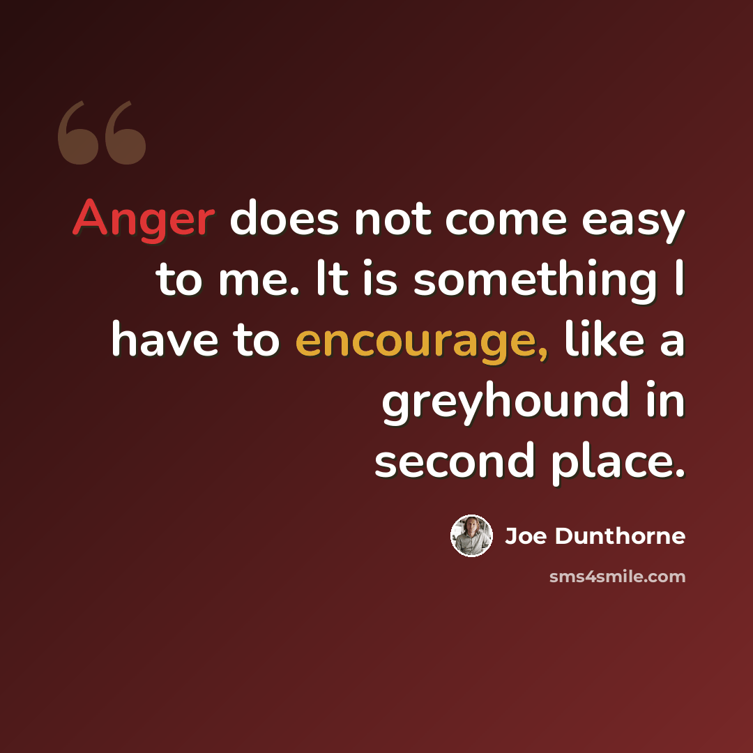 “Anger does not come easy to me. It is something I have to encourage, like a greyhound in second place.” quote by Joe Dunthorne