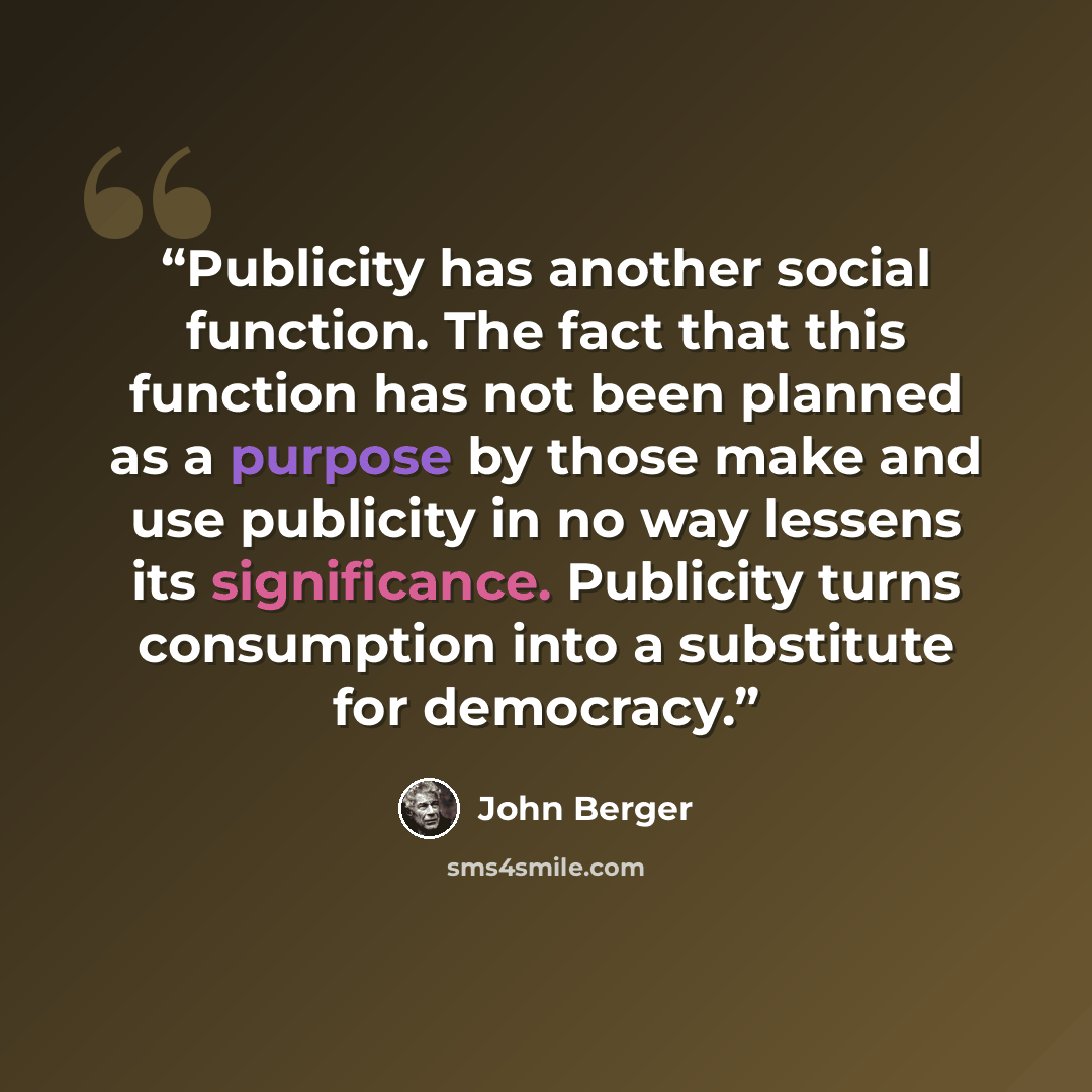 “Publicity has another social function. The fact that this function has not been planned as a purpose by those make and use publicity in no way lessens its significance. Publicity turns consumption into a substitute for democracy.” quote by John Berger