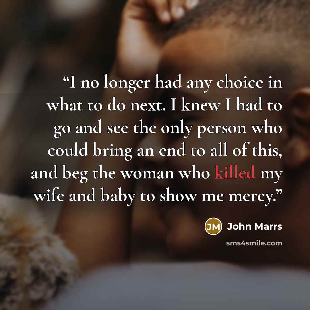 “I no longer had any choice in what to do next. I knew I had to go and see the only person who could bring an end to all of this, and beg the woman who killed my wife and baby to show me mercy.” quote by John Marrs
