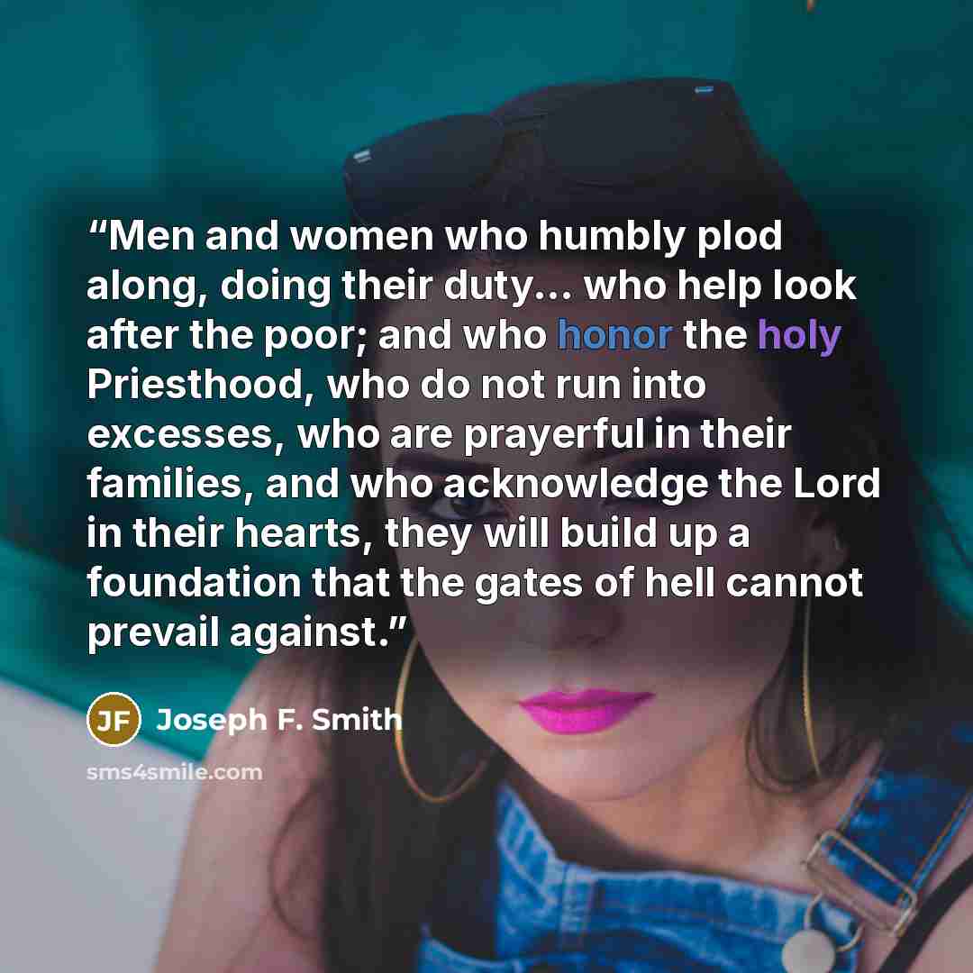“Men and women who humbly plod along, doing their duty... who help look after the poor; and who honor the holy Priesthood, who do not run into excesses, who are prayerful in their families, and who acknowledge the Lord in their hearts, they will build up a foundation that the gates of hell cannot…” quote by Joseph F. Smith