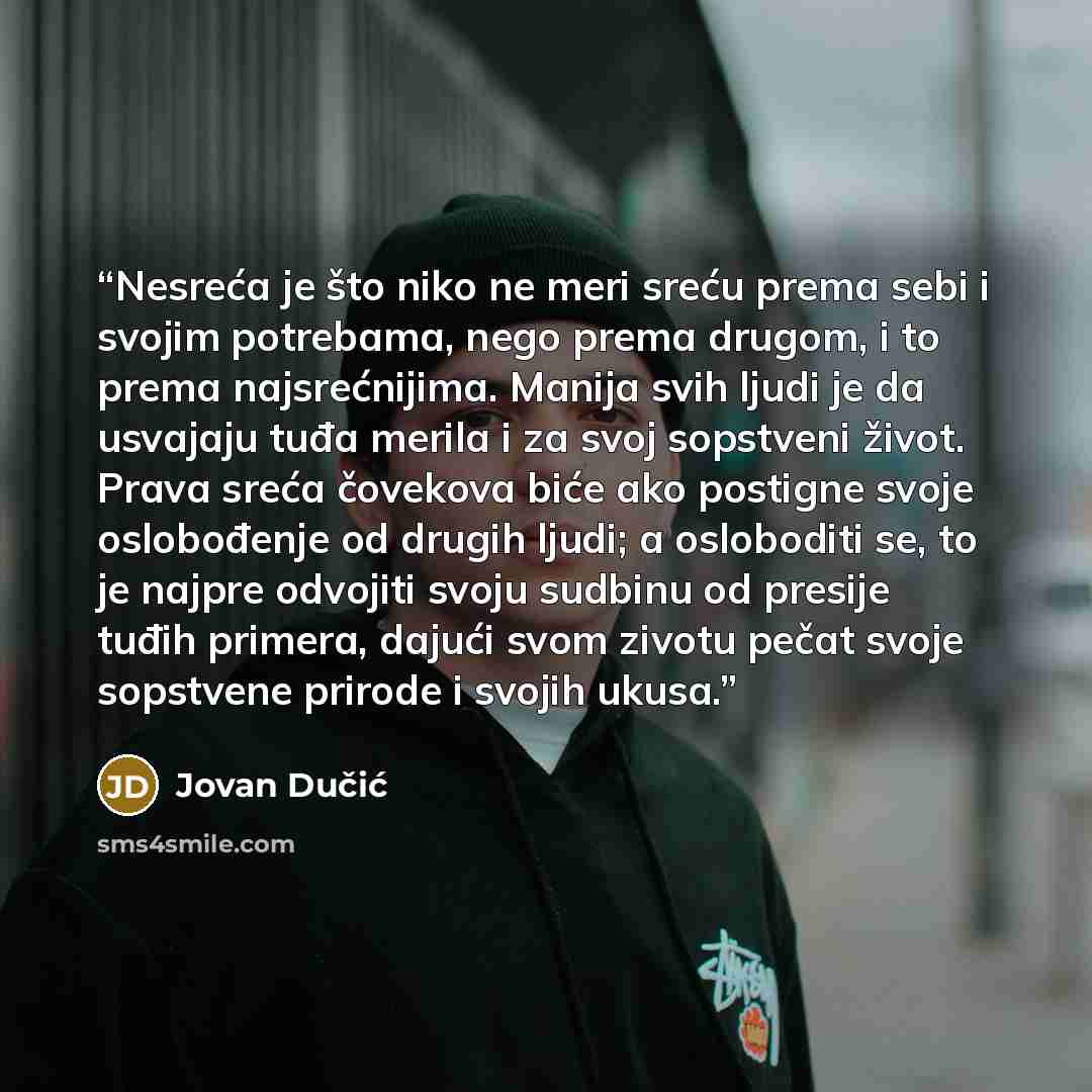 “Nesreća je što niko ne meri sreću prema sebi i svojim potrebama, nego prema drugom, i to prema najsrećnijima. Manija svih ljudi je da usvajaju tuđa merila i za svoj sopstveni život. Prava sreća čovekova biće ako postigne svoje oslobođenje od drugih ljudi; a osloboditi se, to je najpre odvojiti…” quote by Jovan Dučić