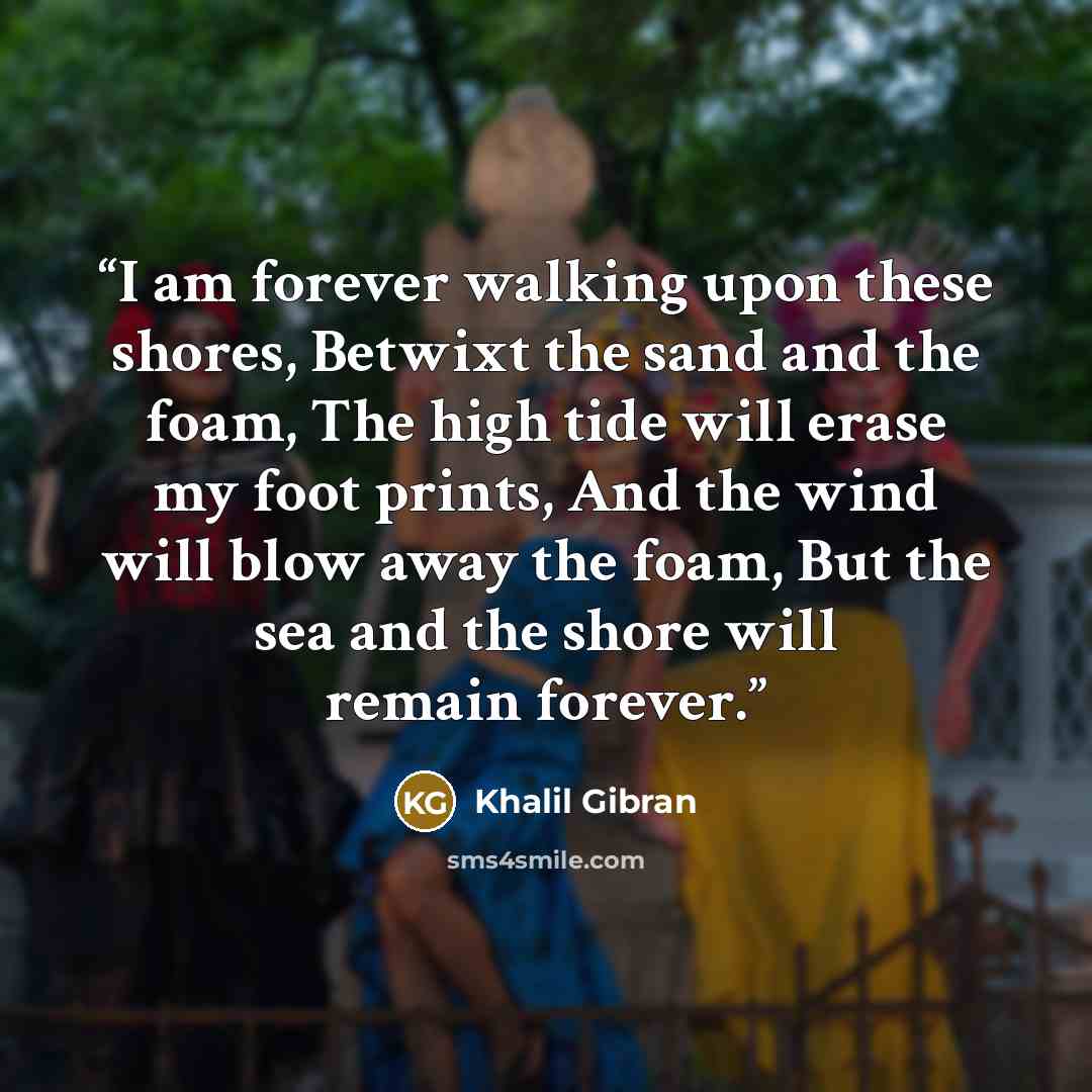 “I am forever walking upon these shores, Betwixt the sand and the foam, The high tide will erase my foot prints, And the wind will blow away the foam, But the sea and the shore will remain forever.” quote by Khalil Gibran