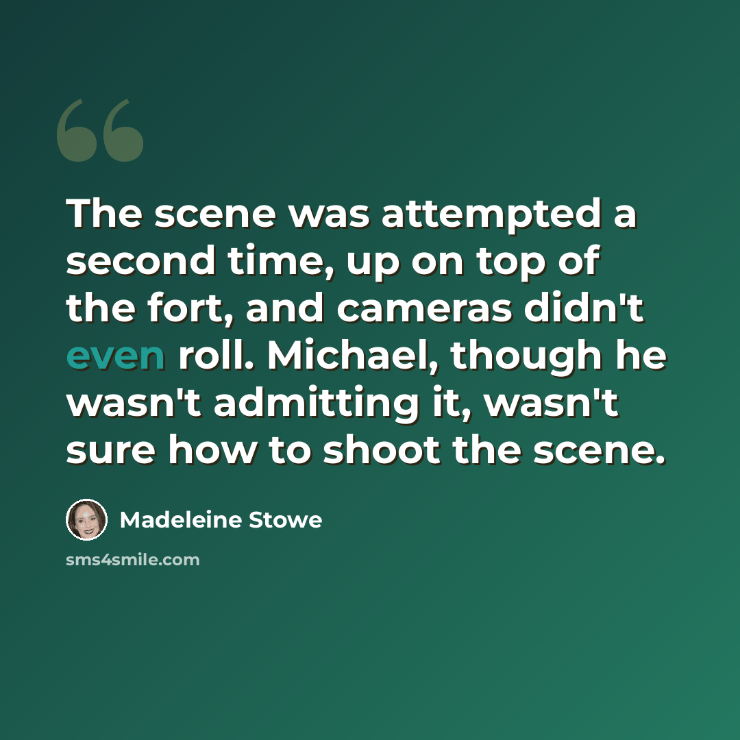 “The scene was attempted a second time, up on top of the fort, and cameras didn't even roll. Michael, though he wasn't admitting it, wasn't sure how to shoot the scene.” quote by Madeleine Stowe