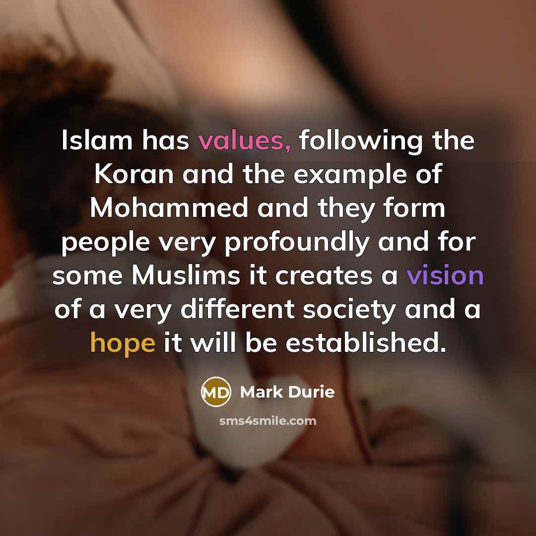 “Islam has values, following the Koran and the example of Mohammed and they form people very profoundly and for some Muslims it creates a vision of a very different society and a hope it will be established.” quote by Mark Durie