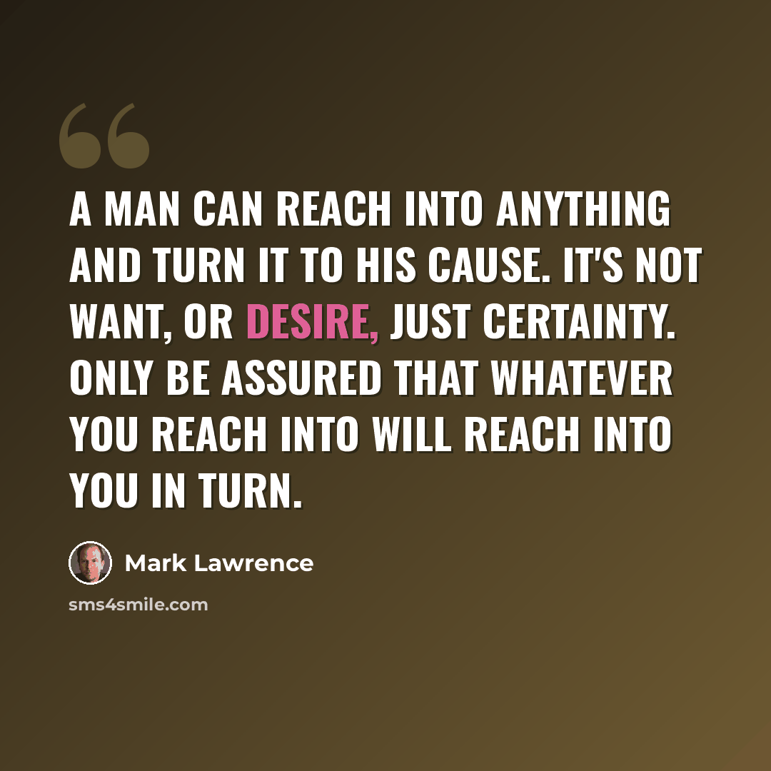 “A man can reach into anything and turn it to his cause. It's not want, or desire, just certainty. Only be assured that whatever you reach into will reach into you in turn.” quote by Mark Lawrence