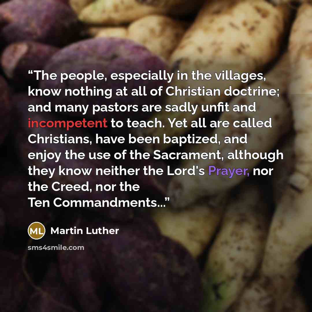 “The people, especially in the villages, know nothing at all of Christian doctrine; and many pastors are sadly unfit and incompetent to teach. Yet all are called Christians, have been baptized, and enjoy the use of the Sacrament, although they know neither the Lord's Prayer, nor the Creed, nor the…” quote by Martin Luther