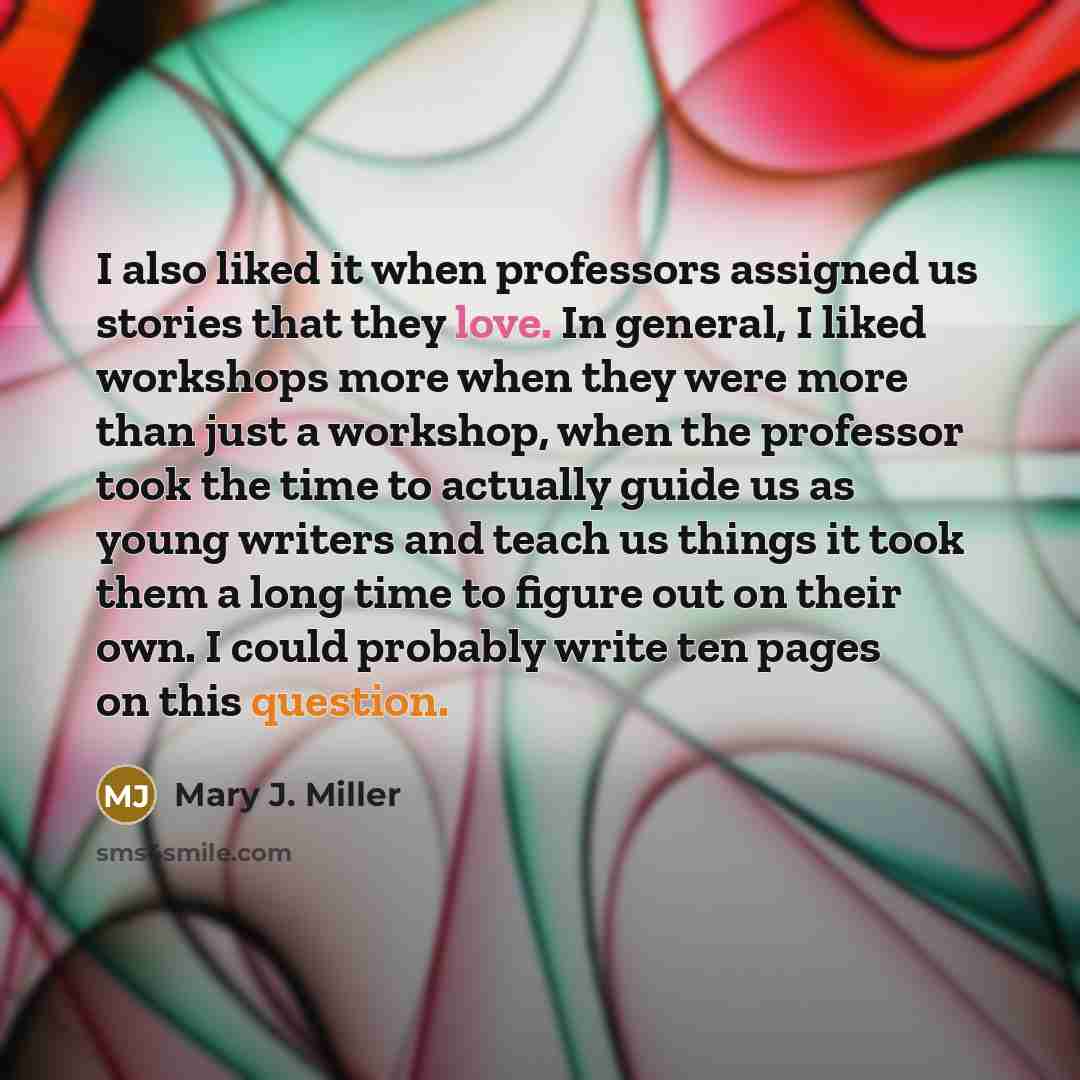“I also liked it when professors assigned us stories that they love. In general, I liked workshops more when they were more than just a workshop, when the professor took the time to actually guide us as young writers and teach us things it took them a long time to figure out on their own. I could…” quote by Mary J. Miller