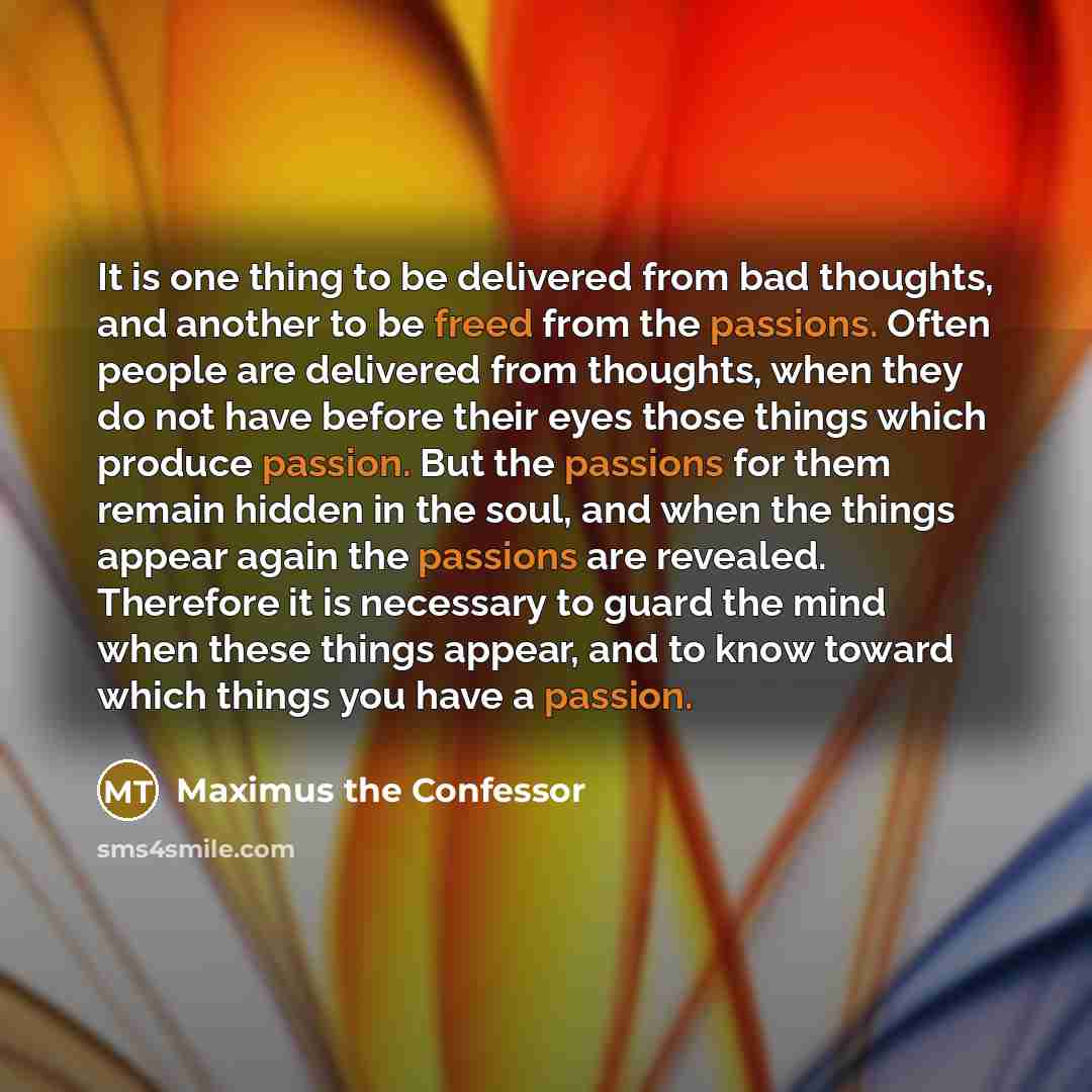 “It is one thing to be delivered from bad thoughts, and another to be freed from the passions. Often people are delivered from thoughts, when they do not have before their eyes those things which produce passion. But the passions for them remain hidden in the soul, and when the things appear again…” quote by Maximus the Confessor