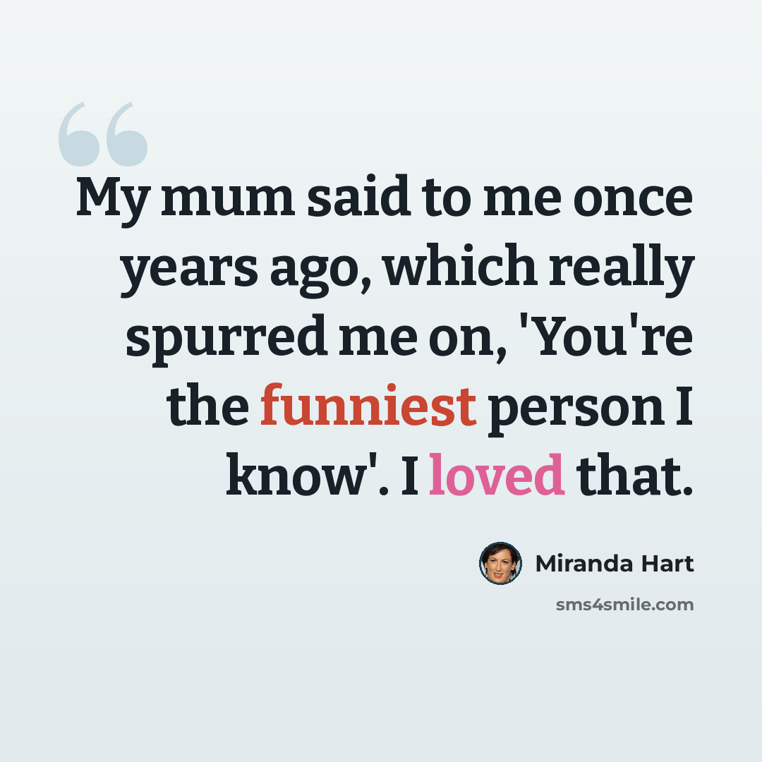 “My mum said to me once years ago, which really spurred me on, 'You're the funniest person I know'. I loved that.” quote by Miranda Hart