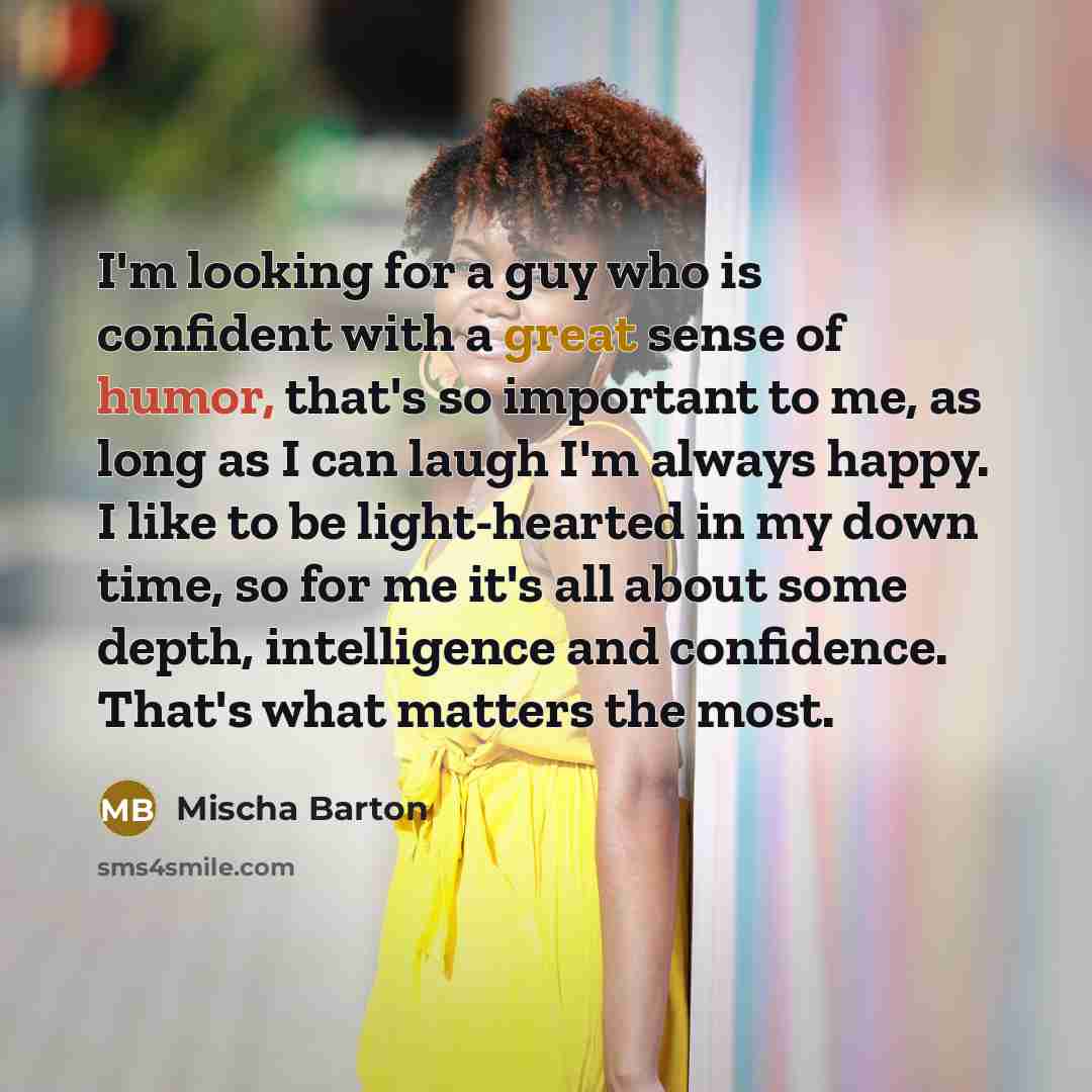 “I'm looking for a guy who is confident with a great sense of humor, that's so important to me, as long as I can laugh I'm always happy. I like to be light-hearted in my down time, so for me it's all about some depth, intelligence and confidence. That's what matters the most.” quote by Mischa Barton