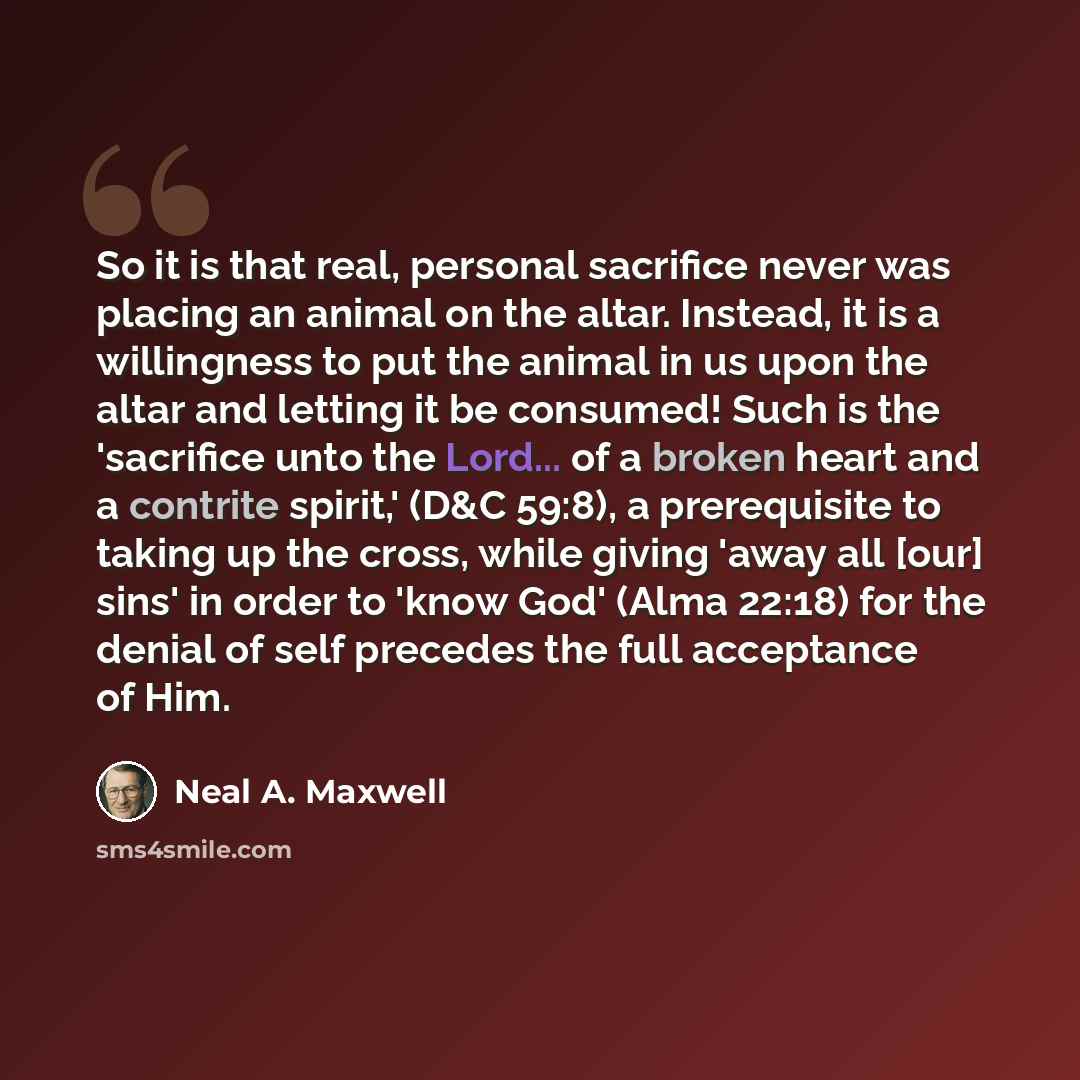“So it is that real, personal sacrifice never was placing an animal on the altar. Instead, it is a willingness to put the animal in us upon the altar and letting it be consumed! Such is the 'sacrifice unto the Lord... of a broken heart and a contrite spirit,' (D&C 59:8), a prerequisite to taking up…” quote by Neal A. Maxwell