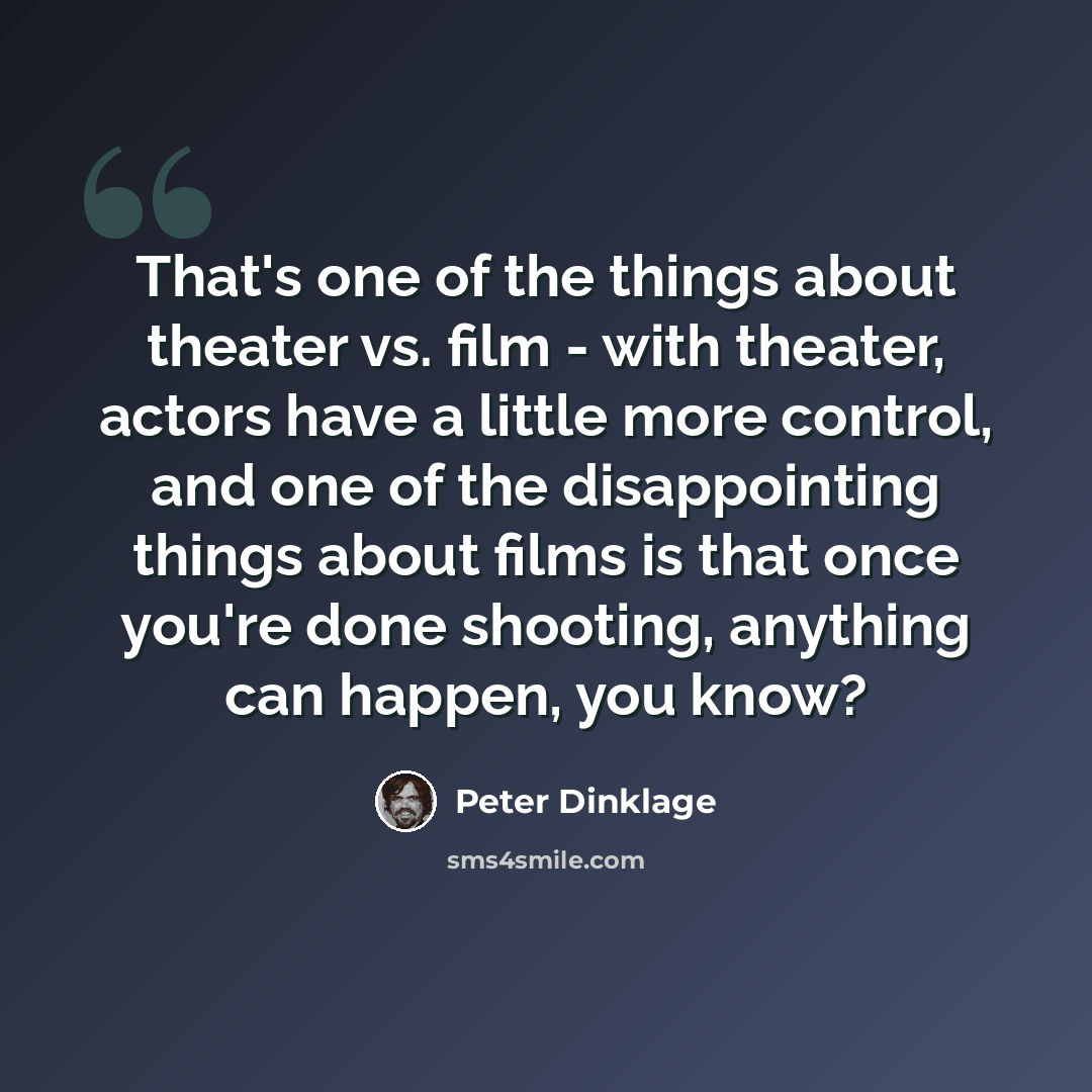“That's one of the things about theater vs. film - with theater, actors have a little more control, and one of the disappointing things about films is that once you're done shooting, anything can happen, you know?” quote by Peter Dinklage