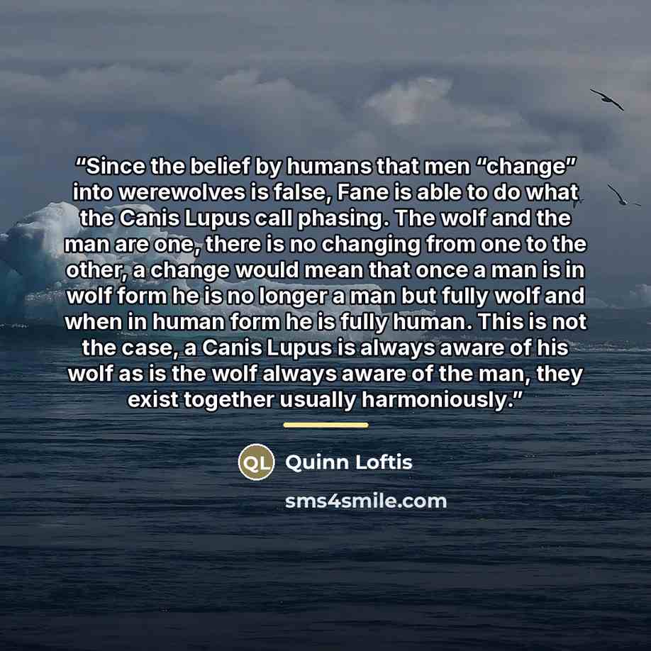 “Since the belief by humans that men “change” into werewolves is false, Fane is able to do what the Canis Lupus call phasing. The wolf and the man are one, there is no changing from one to the other, a change would mean that once a man is in wolf form he is no longer a man but fully wolf and when…” quote by Quinn Loftis