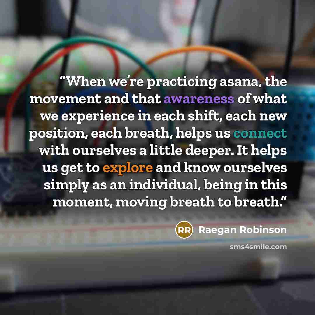“When we’re practicing asana, the movement and that awareness of what we experience in each shift, each new position, each breath, helps us connect with ourselves a little deeper. It helps us get to explore and know ourselves simply as an individual, being in this moment, moving breath to breath.” quote by Raegan Robinson