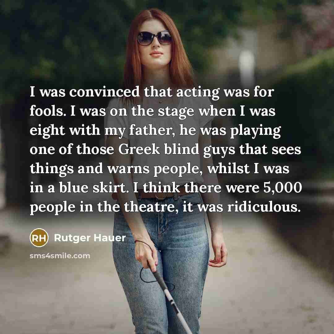 “I was convinced that acting was for fools. I was on the stage when I was eight with my father, he was playing one of those Greek blind guys that sees things and warns people, whilst I was in a blue skirt. I think there were 5,000 people in the theatre, it was ridiculous.” quote by Rutger Hauer