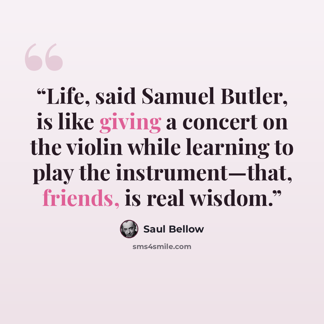 “Life, said Samuel Butler, is like giving a concert on the violin while learning to play the instrument—that, friends, is real wisdom.” quote by Saul Bellow