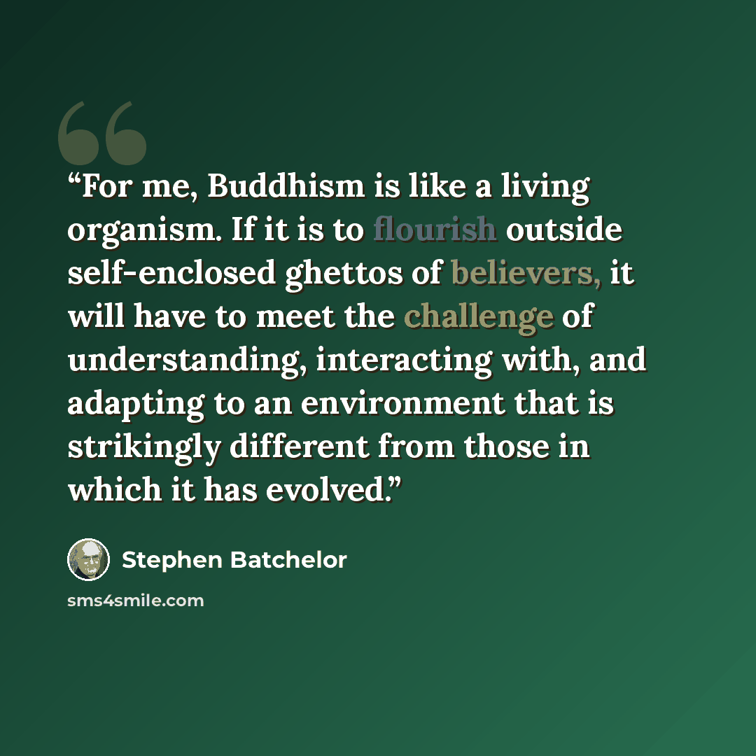 “For me, Buddhism is like a living organism. If it is to flourish outside self-enclosed ghettos of believers, it will have to meet the challenge of understanding, interacting with, and adapting to an environment that is strikingly different from those in which it has evolved.” quote by Stephen Batchelor