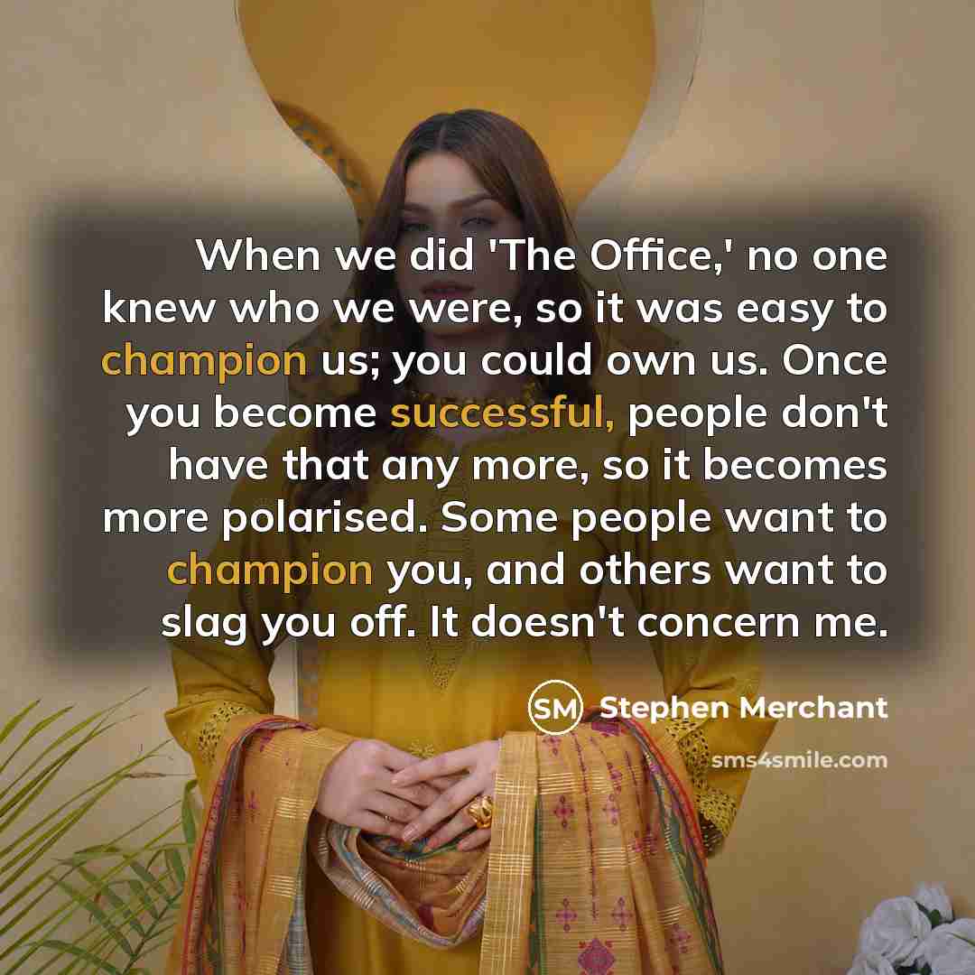 “When we did 'The Office,' no one knew who we were, so it was easy to champion us; you could own us. Once you become successful, people don't have that any more, so it becomes more polarised. Some people want to champion you, and others want to slag you off. It doesn't concern me.” quote by Stephen Merchant