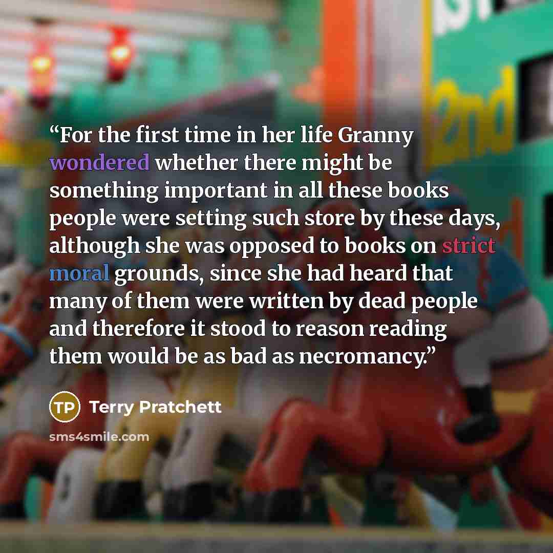 “For the first time in her life Granny wondered whether there might be something important in all these books people were setting such store by these days, although she was opposed to books on strict moral grounds, since she had heard that many of them were written by dead people and therefore it…” quote by Terry Pratchett