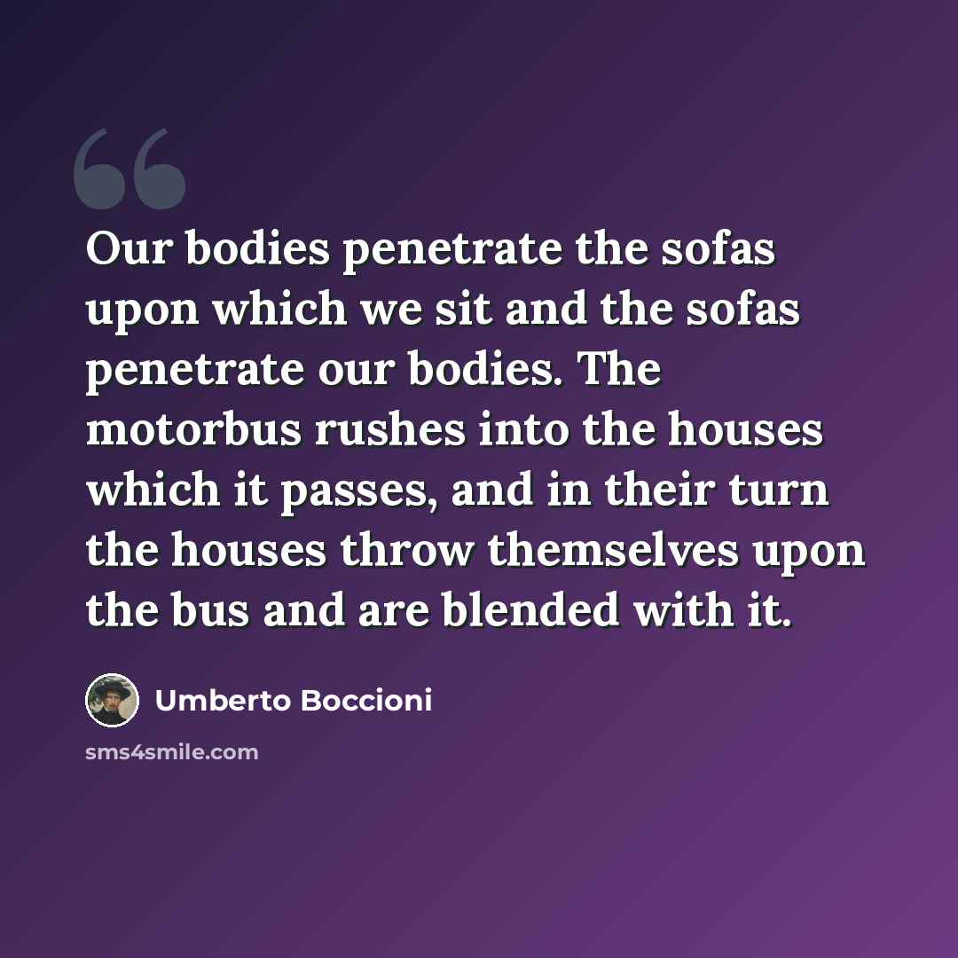 “Our bodies penetrate the sofas upon which we sit and the sofas penetrate our bodies. The motorbus rushes into the houses which it passes, and in their turn the houses throw themselves upon the bus and are blended with it.” quote by Umberto Boccioni