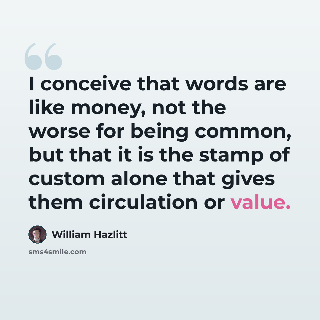 “I conceive that words are like money, not the worse for being common, but that it is the stamp of custom alone that gives them circulation or value.” quote by William Hazlitt