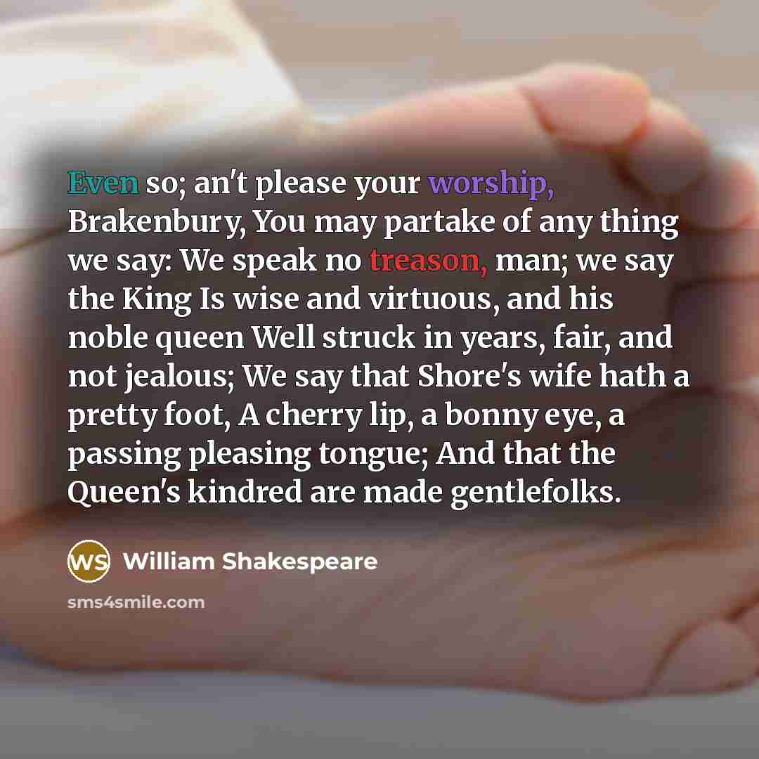 “Even so; an't please your worship, Brakenbury, You may partake of any thing we say: We speak no treason, man; we say the King Is wise and virtuous, and his noble queen Well struck in years, fair, and not jealous; We say that Shore's wife hath a pretty foot, A cherry lip, a bonny eye, a passing…” quote by William Shakespeare