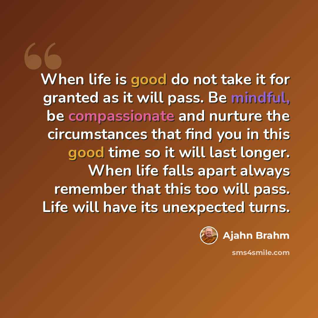 “When life is good do not take it for granted as it will pass. Be mindful, be compassionate and nurture the circumstances that find you in this good time so it will last longer. When life falls apart always remember that this too will pass. Life will have its unexpected turns.” quote by Ajahn Brahm
