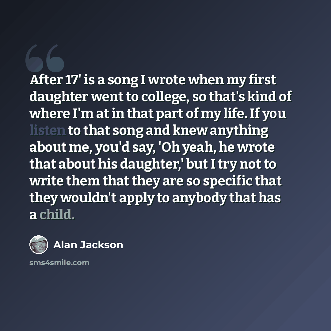 “After 17' is a song I wrote when my first daughter went to college, so that's kind of where I'm at in that part of my life. If you listen to that song and knew anything about me, you'd say, 'Oh yeah, he wrote that about his daughter,' but I try not to write them that they are so specific that they…” quote by Alan Jackson