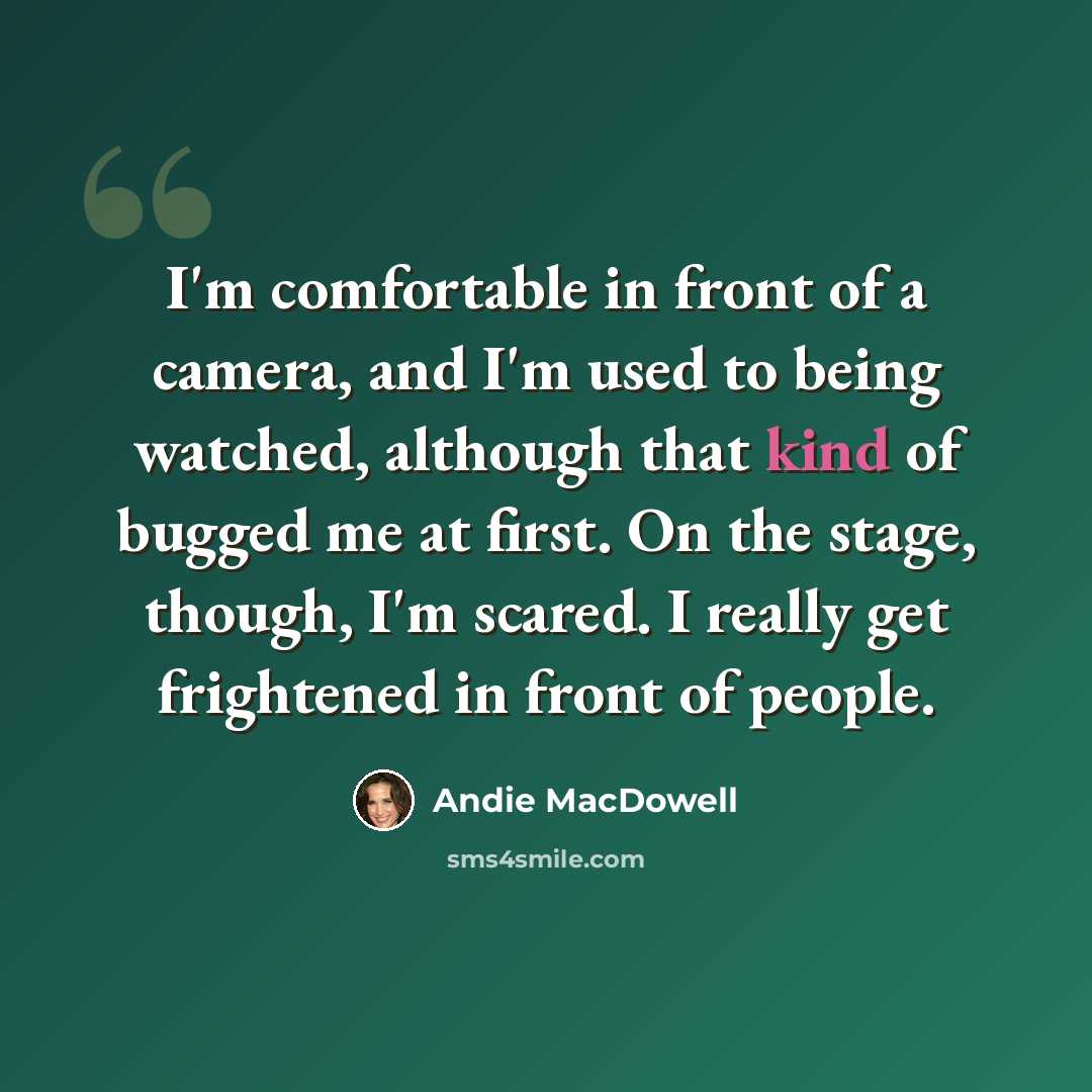 “I'm comfortable in front of a camera, and I'm used to being watched, although that kind of bugged me at first. On the stage, though, I'm scared. I really get frightened in front of people.” quote by Andie MacDowell