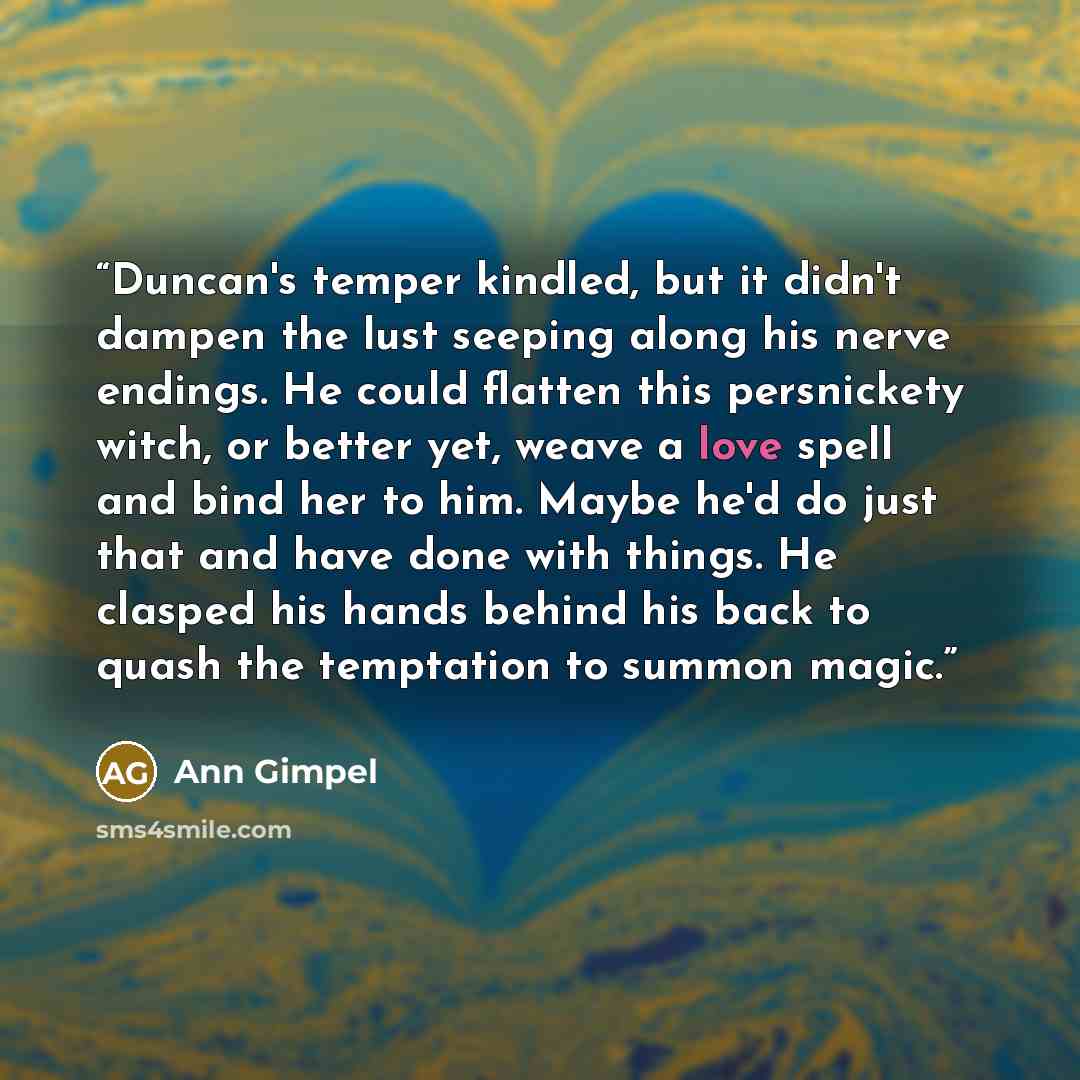 “Duncan's temper kindled, but it didn't dampen the lust seeping along his nerve endings. He could flatten this persnickety witch, or better yet, weave a love spell and bind her to him. Maybe he'd do just that and have done with things. He clasped his hands behind his back to quash the temptation to…” quote by Ann Gimpel