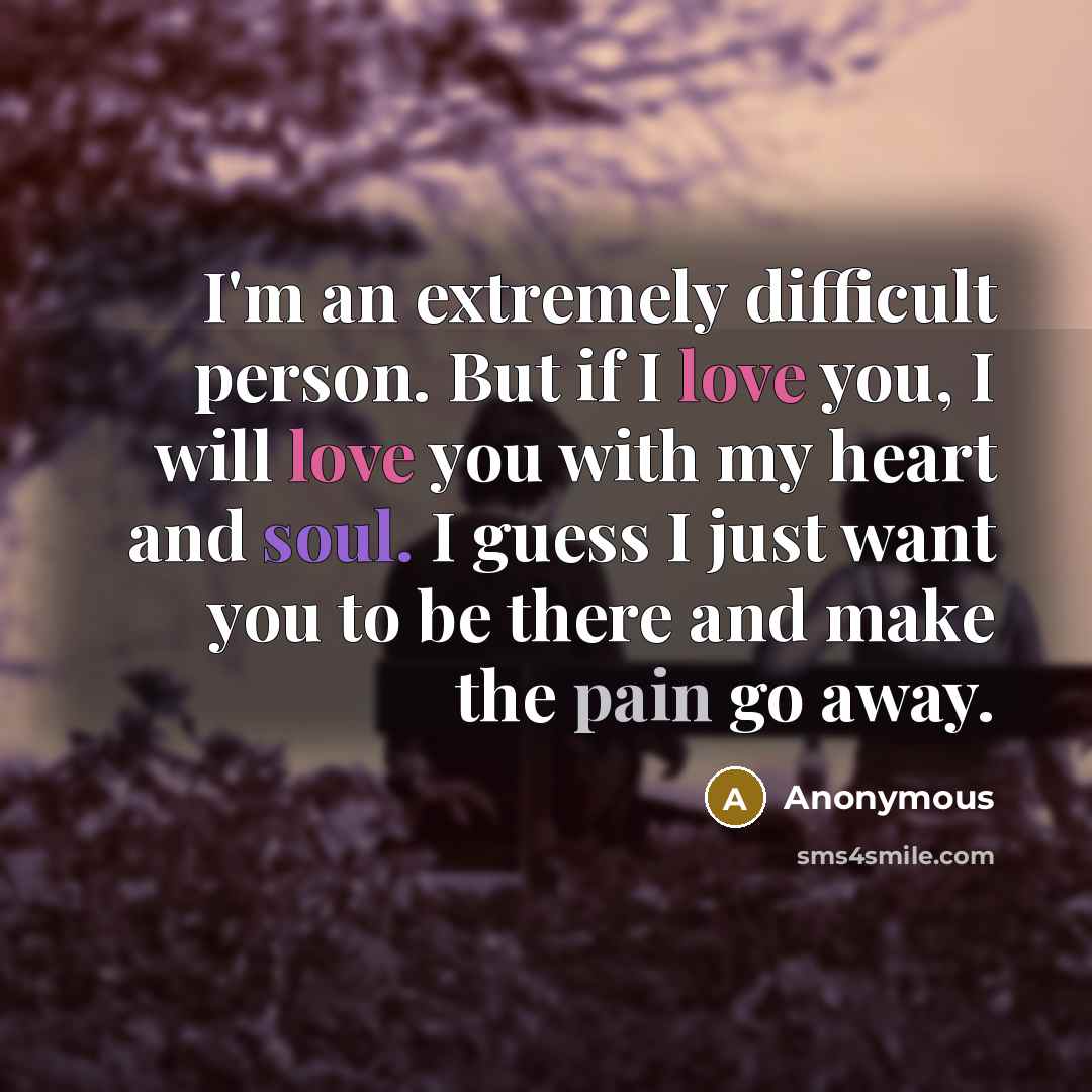 “I'm an extremely difficult person. But if I love you, I will love you with my heart and soul. I guess I just want you to be there and make the pain go away.” quote by Anonymous