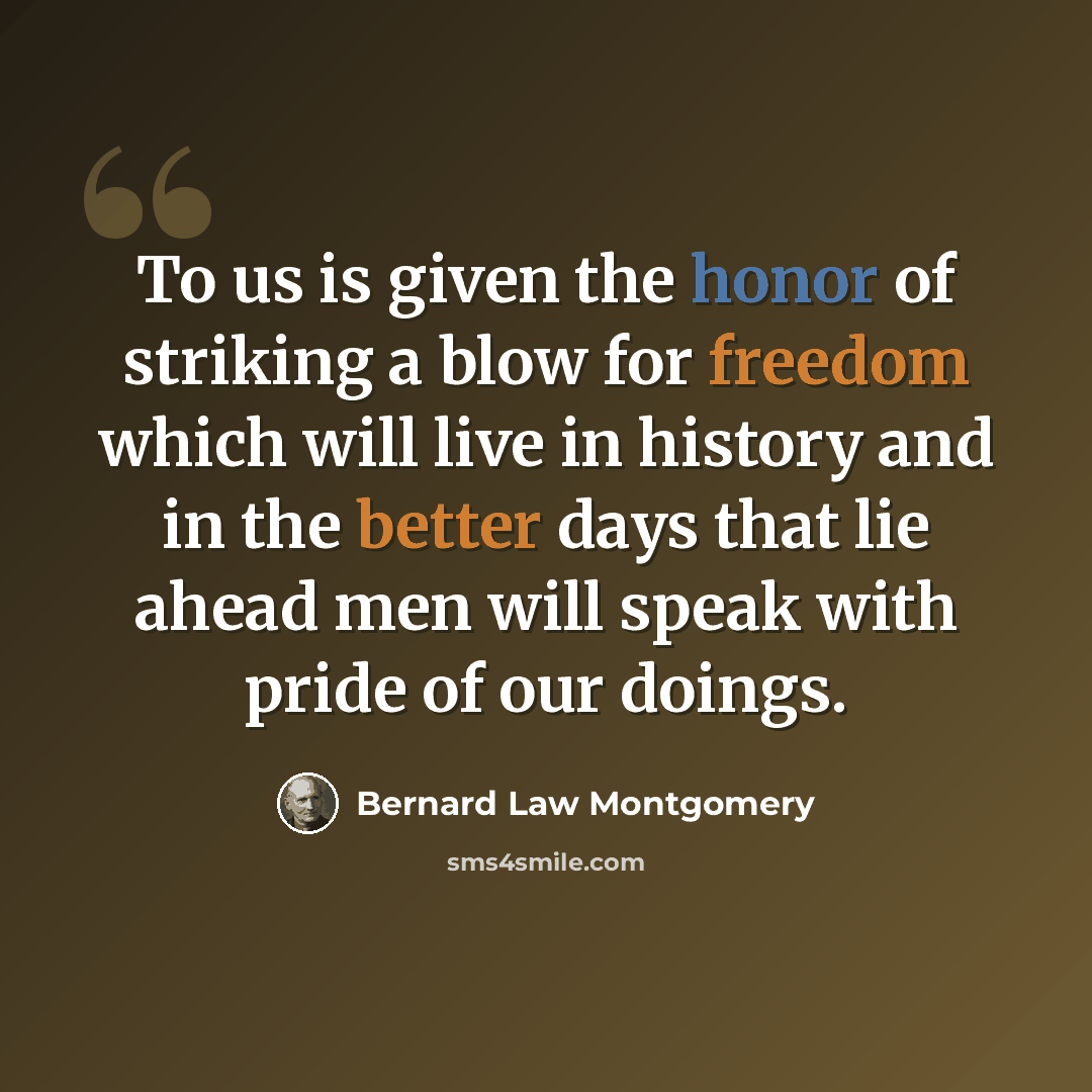 “To us is given the honor of striking a blow for freedom which will live in history and in the better days that lie ahead men will speak with pride of our doings.” quote by Bernard Law Montgomery
