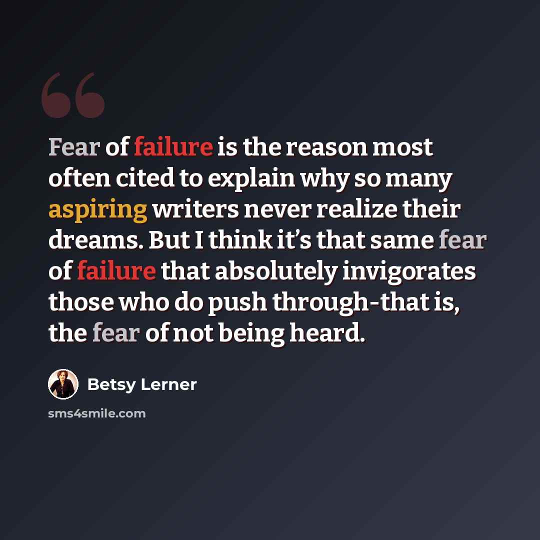 “Fear of failure is the reason most often cited to explain why so many aspiring writers never realize their dreams. But I think it’s that same fear of failure that absolutely invigorates those who do push through-that is, the fear of not being heard.” quote by Betsy Lerner