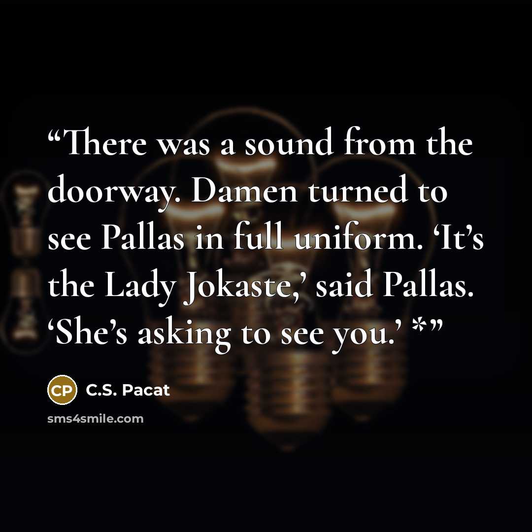 “There was a sound from the doorway. Damen turned to see Pallas in full uniform. ‘It’s the Lady Jokaste,’ said Pallas. ‘She’s asking to see you.’ *” quote by C.S. Pacat