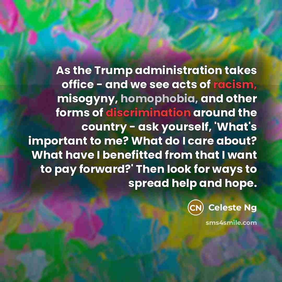 “As the Trump administration takes office - and we see acts of racism, misogyny, homophobia, and other forms of discrimination around the country - ask yourself, 'What's important to me? What do I care about? What have I benefitted from that I want to pay forward?' Then look for ways to spread help…” quote by Celeste Ng