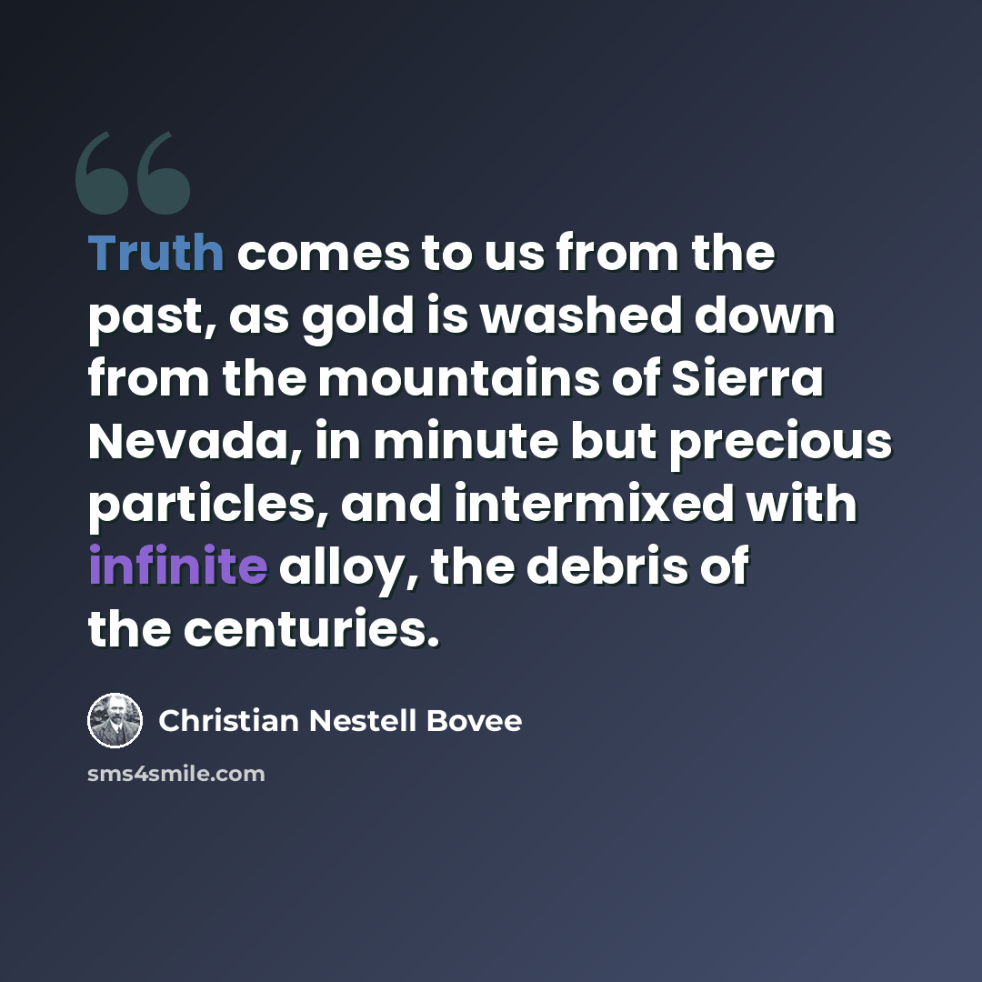 “Truth comes to us from the past, as gold is washed down from the mountains of Sierra Nevada, in minute but precious particles, and intermixed with infinite alloy, the debris of the centuries.” quote by Christian Nestell Bovee