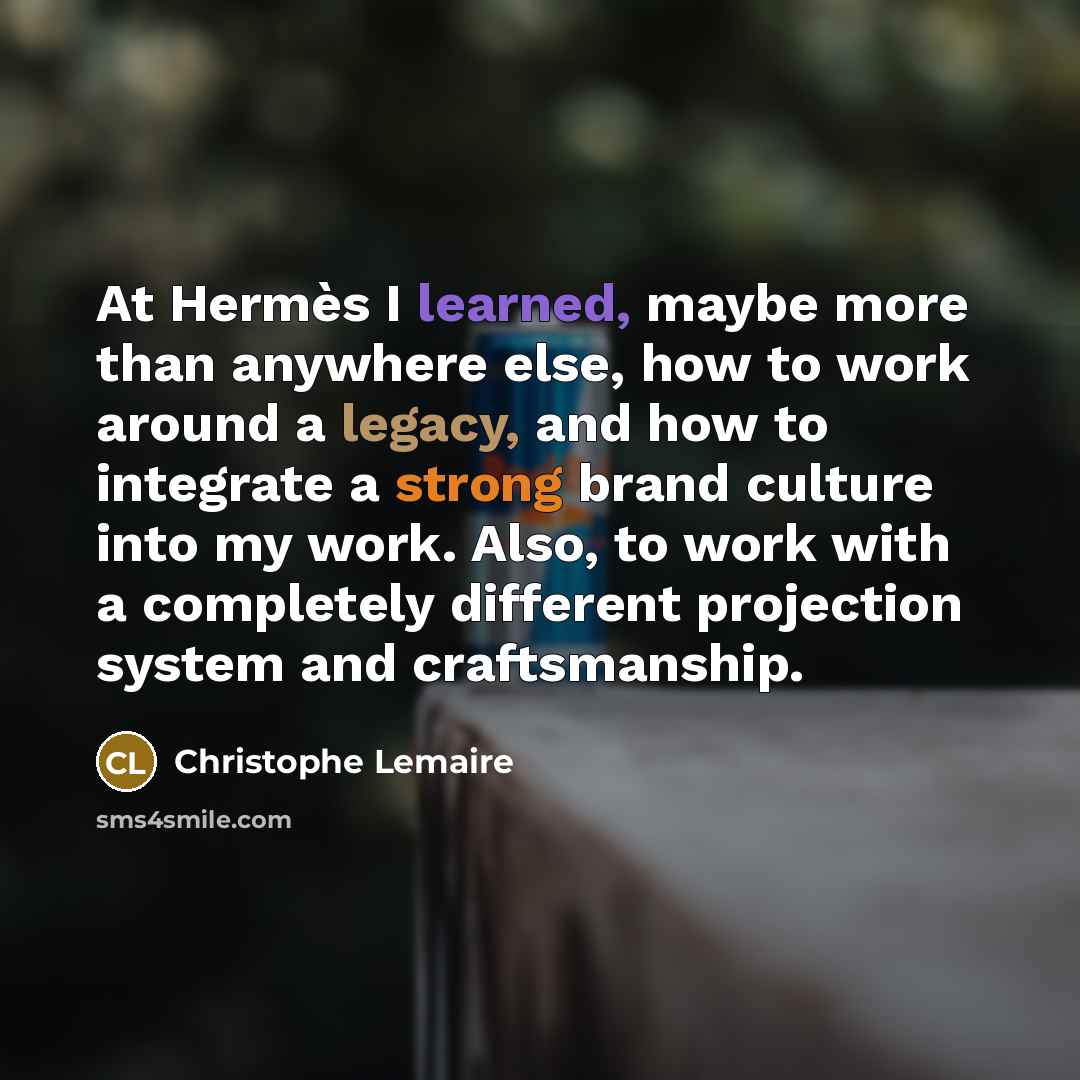 “At Hermès I learned, maybe more than anywhere else, how to work around a legacy, and how to integrate a strong brand culture into my work. Also, to work with a completely different projection system and craftsmanship.” quote by Christophe Lemaire