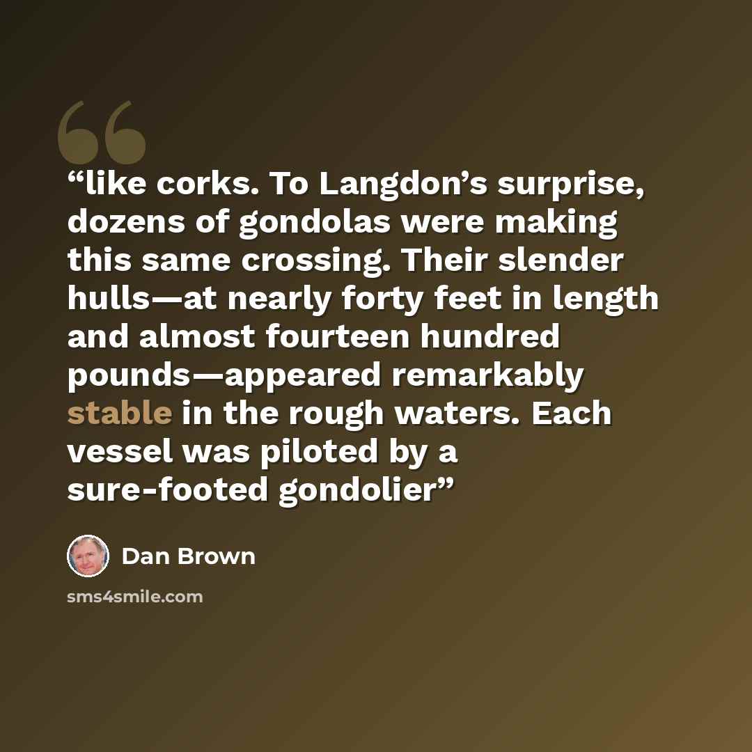 “like corks. To Langdon’s surprise, dozens of gondolas were making this same crossing. Their slender hulls—at nearly forty feet in length and almost fourteen hundred pounds—appeared remarkably stable in the rough waters. Each vessel was piloted by a sure-footed gondolier” quote by Dan Brown