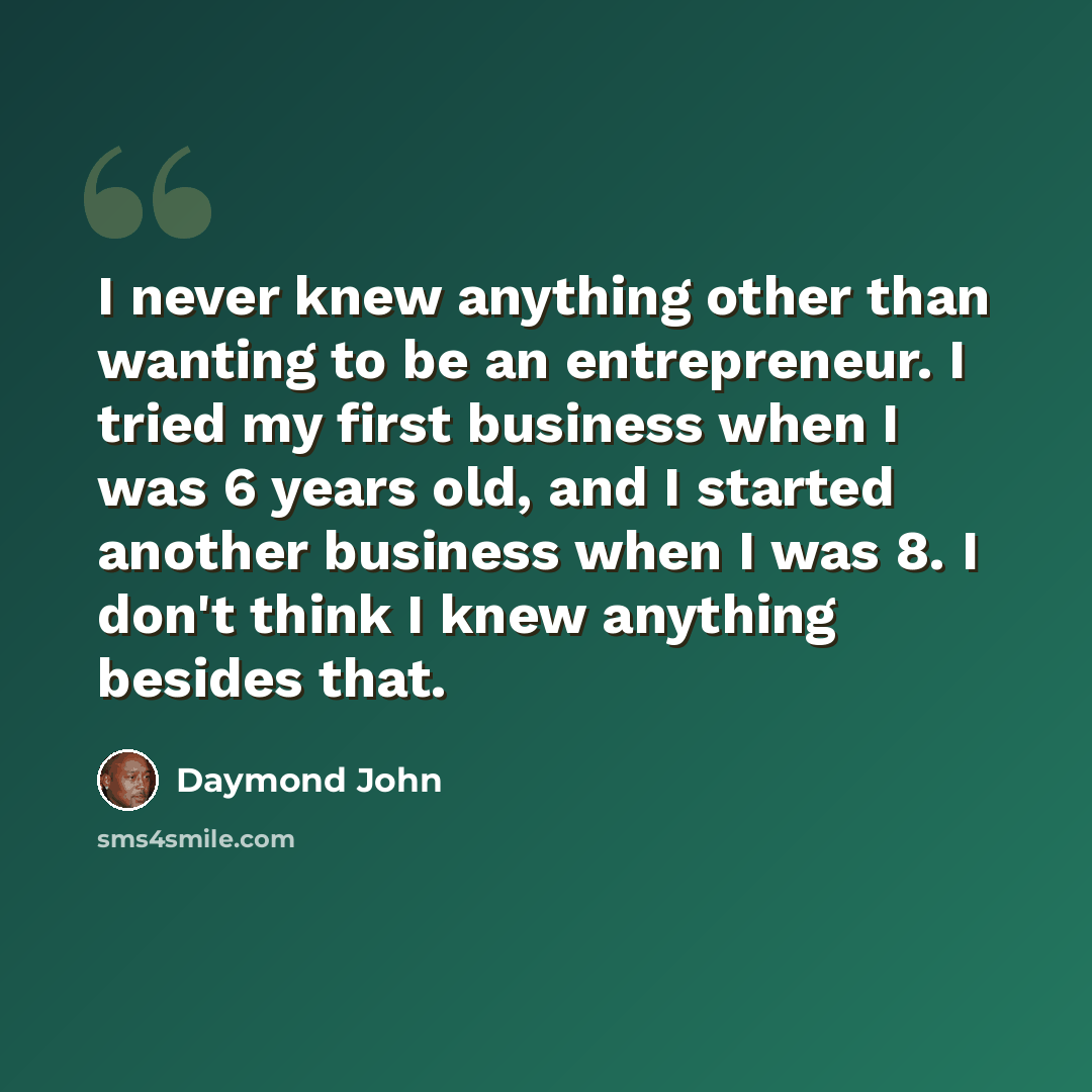 “I never knew anything other than wanting to be an entrepreneur. I tried my first business when I was 6 years old, and I started another business when I was 8. I don't think I knew anything besides that.” quote by Daymond John