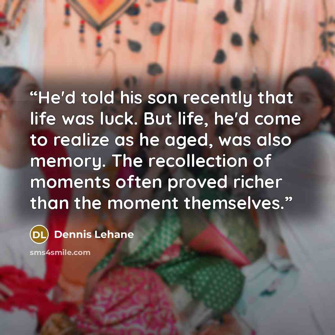 “He'd told his son recently that life was luck. But life, he'd come to realize as he aged, was also memory. The recollection of moments often proved richer than the moment themselves.” quote by Dennis Lehane