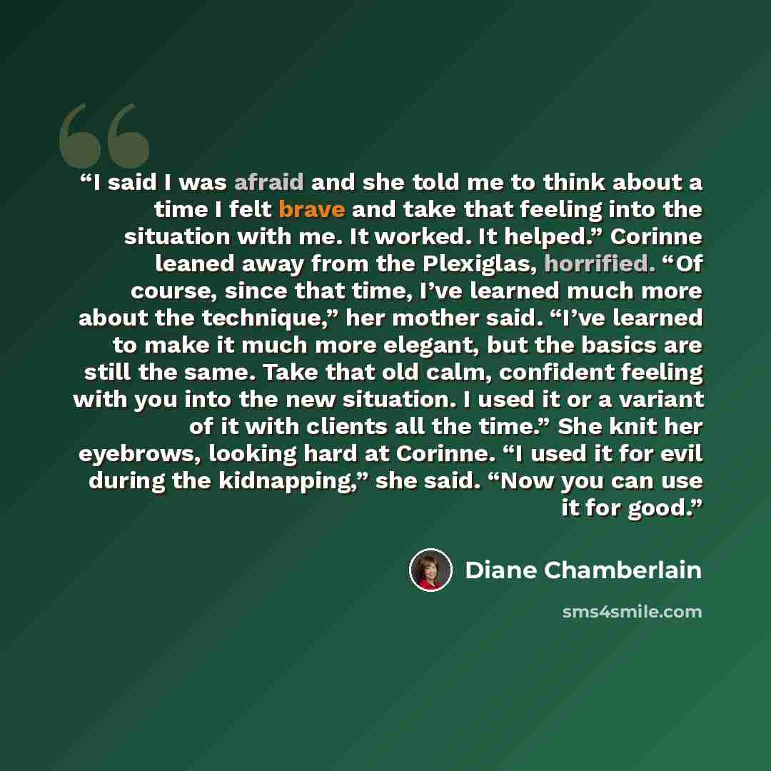 “I said I was afraid and she told me to think about a time I felt brave and take that feeling into the situation with me. It worked. It helped.” Corinne leaned away from the Plexiglas, horrified. “Of course, since that time, I’ve learned much more about the technique,” her mother said. “I’ve…” quote by Diane Chamberlain