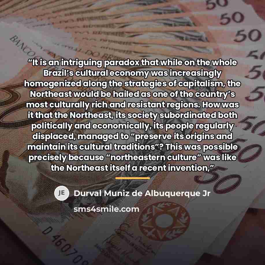 “It is an intriguing paradox that while on the whole Brazil’s cultural economy was increasingly homogenized along the strategies of capitalism, the Northeast would be hailed as one of the country’s most culturally rich and resistant regions. How was it that the Northeast, its society subordinated…” quote by Durval Muniz de Albuquerque Jr