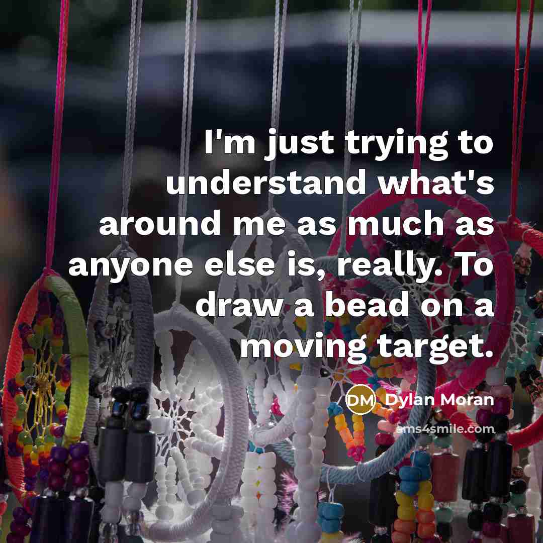 “I'm just trying to understand what's around me as much as anyone else is, really. To draw a bead on a moving target.” quote by Dylan Moran