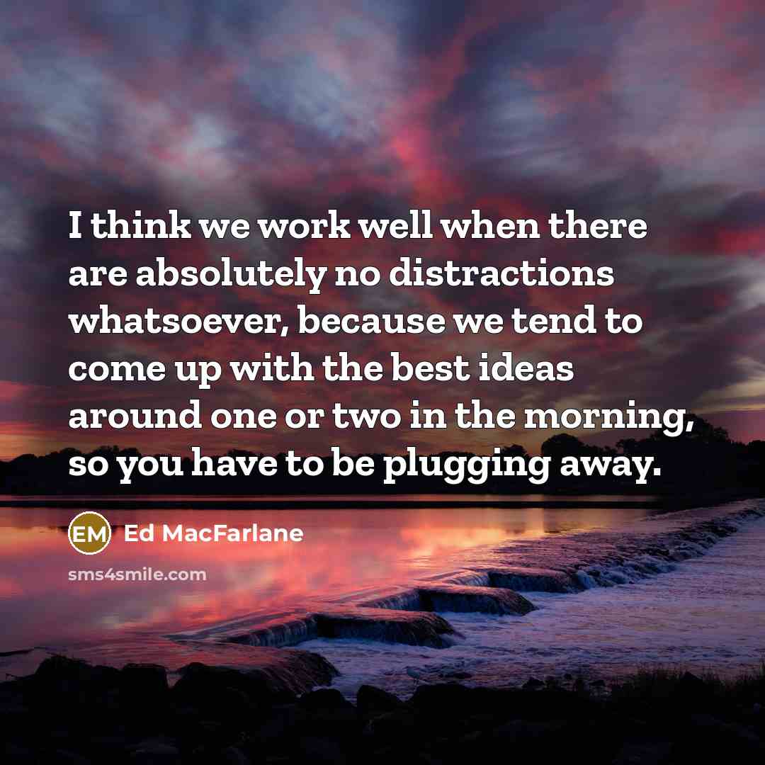 “I think we work well when there are absolutely no distractions whatsoever, because we tend to come up with the best ideas around one or two in the morning, so you have to be plugging away.” quote by Ed MacFarlane